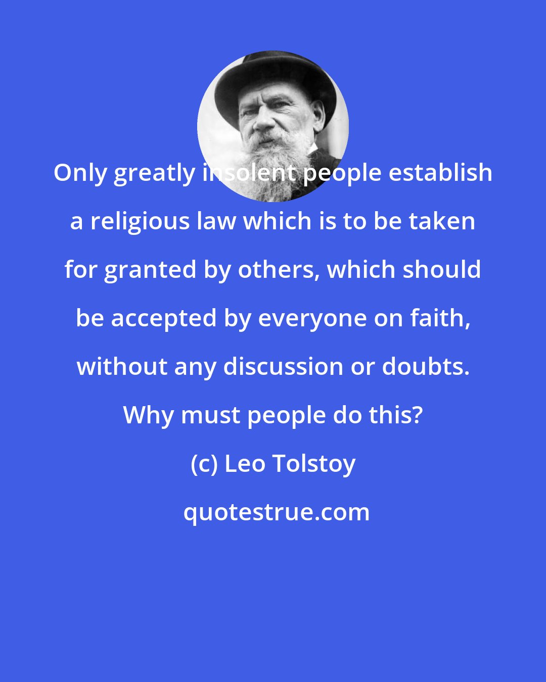 Leo Tolstoy: Only greatly insolent people establish a religious law which is to be taken for granted by others, which should be accepted by everyone on faith, without any discussion or doubts. Why must people do this?