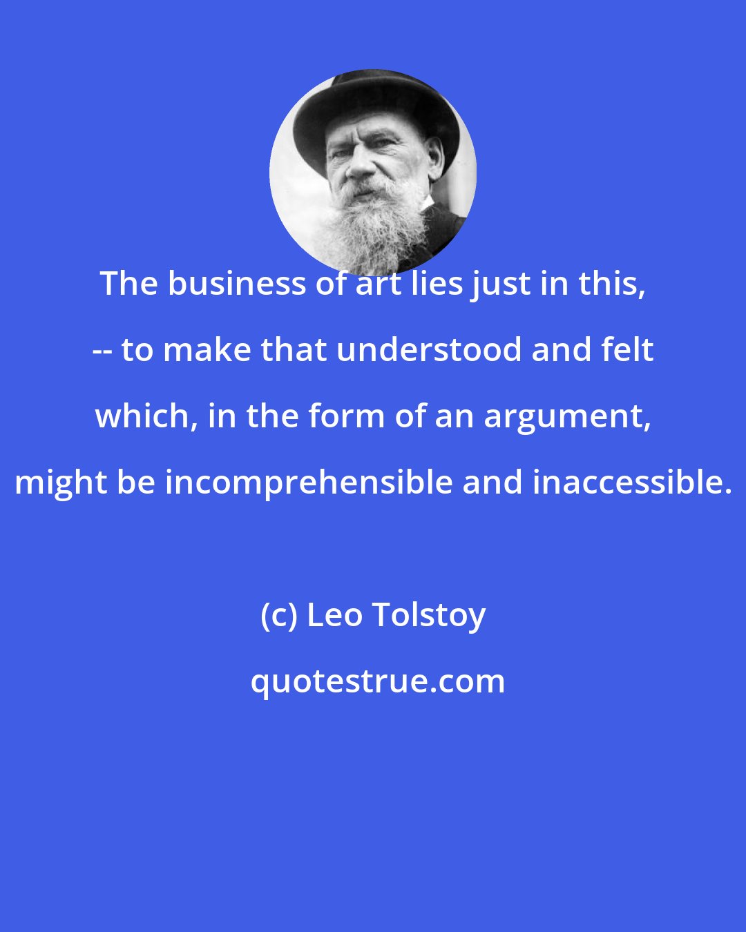 Leo Tolstoy: The business of art lies just in this, -- to make that understood and felt which, in the form of an argument, might be incomprehensible and inaccessible.