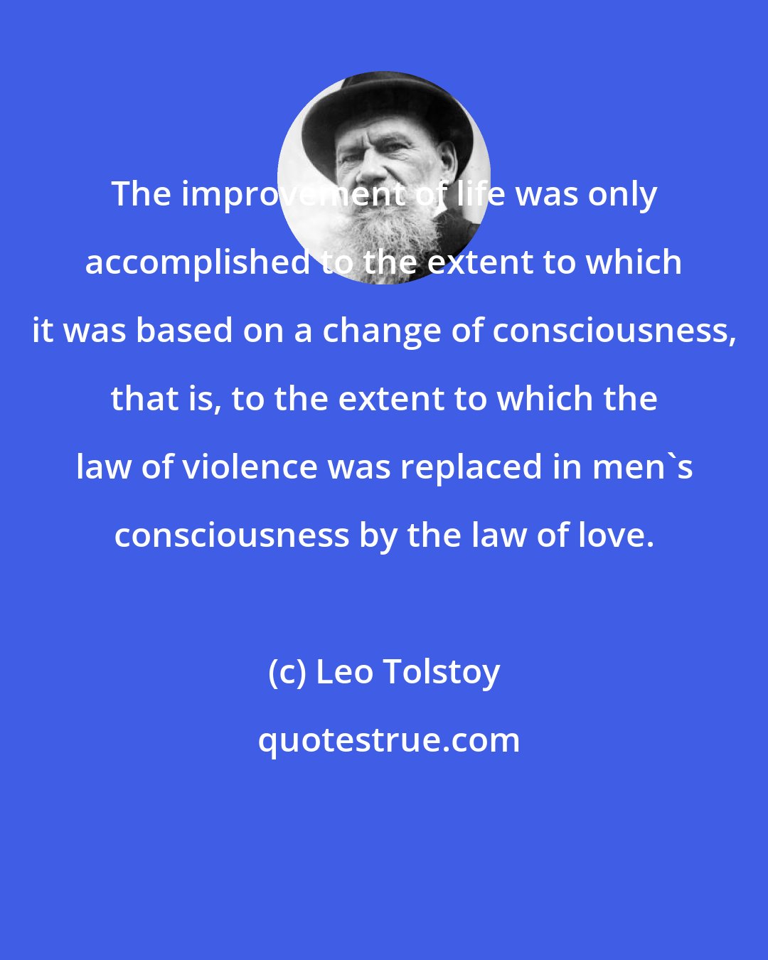 Leo Tolstoy: The improvement of life was only accomplished to the extent to which it was based on a change of consciousness, that is, to the extent to which the law of violence was replaced in men's consciousness by the law of love.