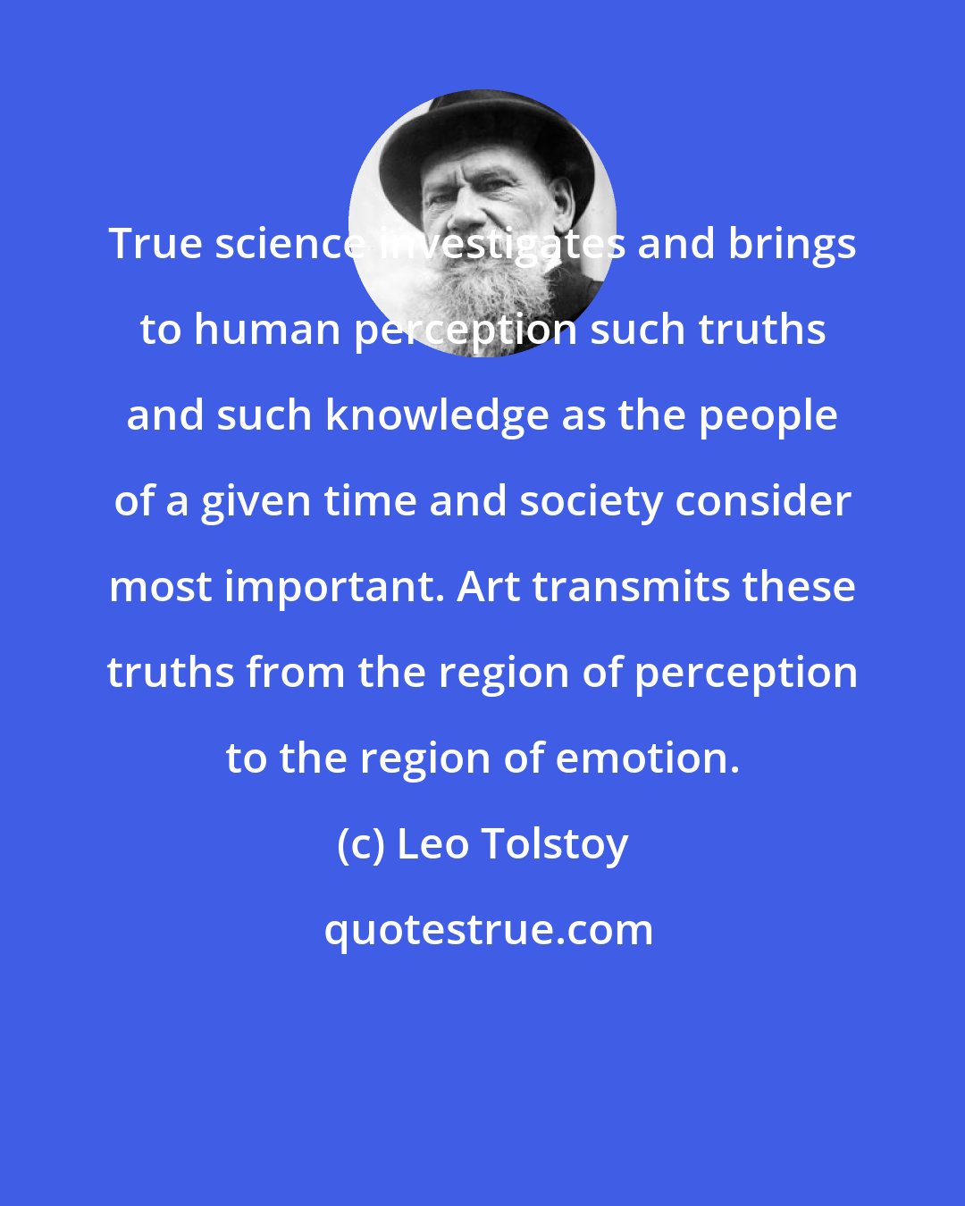 Leo Tolstoy: True science investigates and brings to human perception such truths and such knowledge as the people of a given time and society consider most important. Art transmits these truths from the region of perception to the region of emotion.