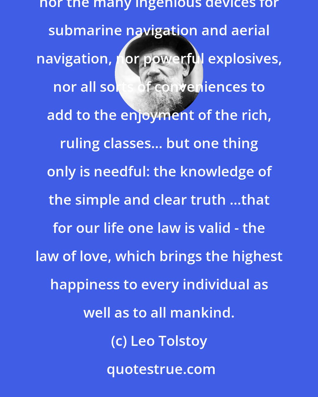 Leo Tolstoy: What are wanted ...are not Constitutions and Revolutions, nor all sorts of Conferences and Congresses, nor the many ingenious devices for submarine navigation and aerial navigation, nor powerful explosives, nor all sorts of conveniences to add to the enjoyment of the rich, ruling classes... but one thing only is needful: the knowledge of the simple and clear truth ...that for our life one law is valid - the law of love, which brings the highest happiness to every individual as well as to all mankind.