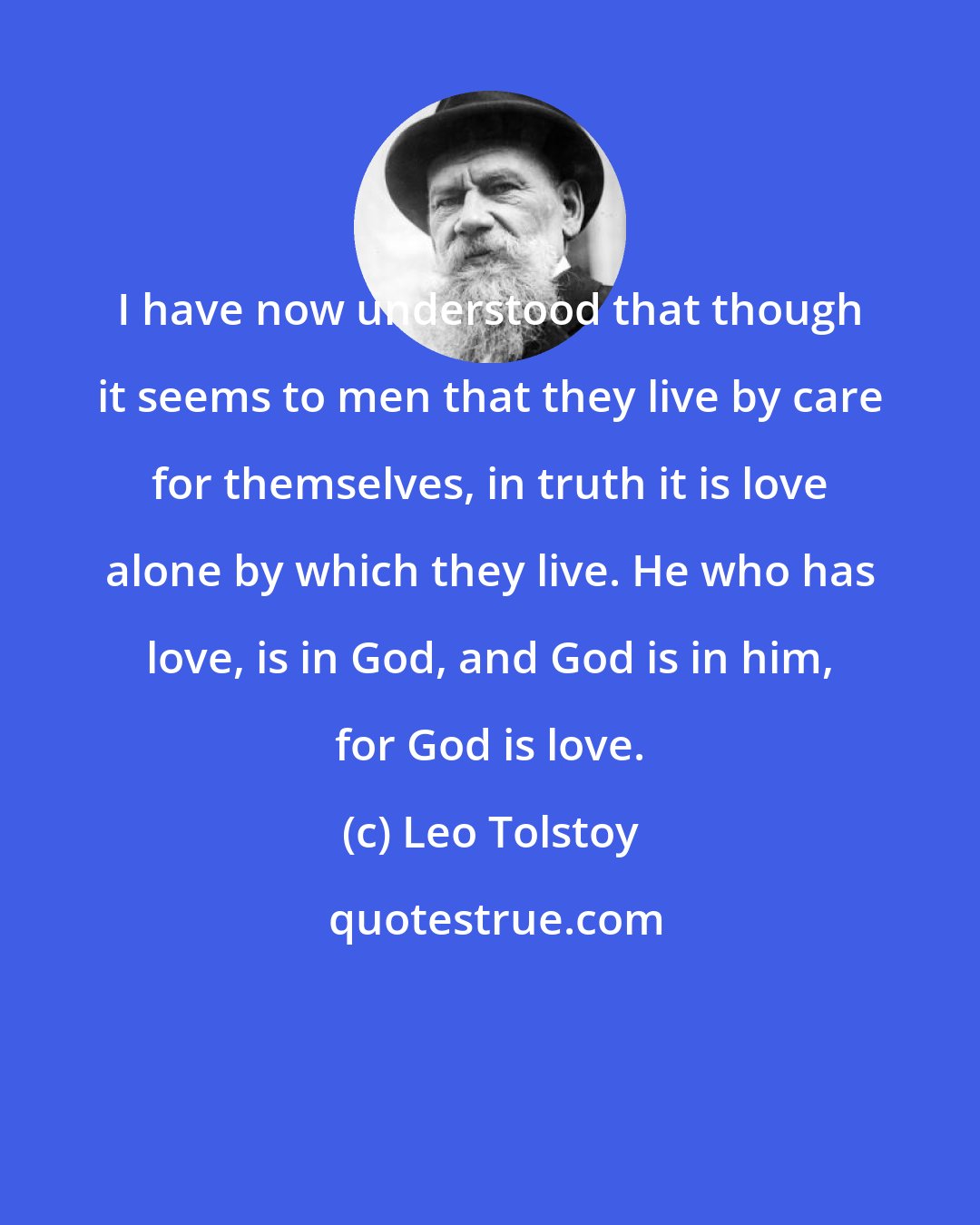 Leo Tolstoy: I have now understood that though it seems to men that they live by care for themselves, in truth it is love alone by which they live. He who has love, is in God, and God is in him, for God is love.