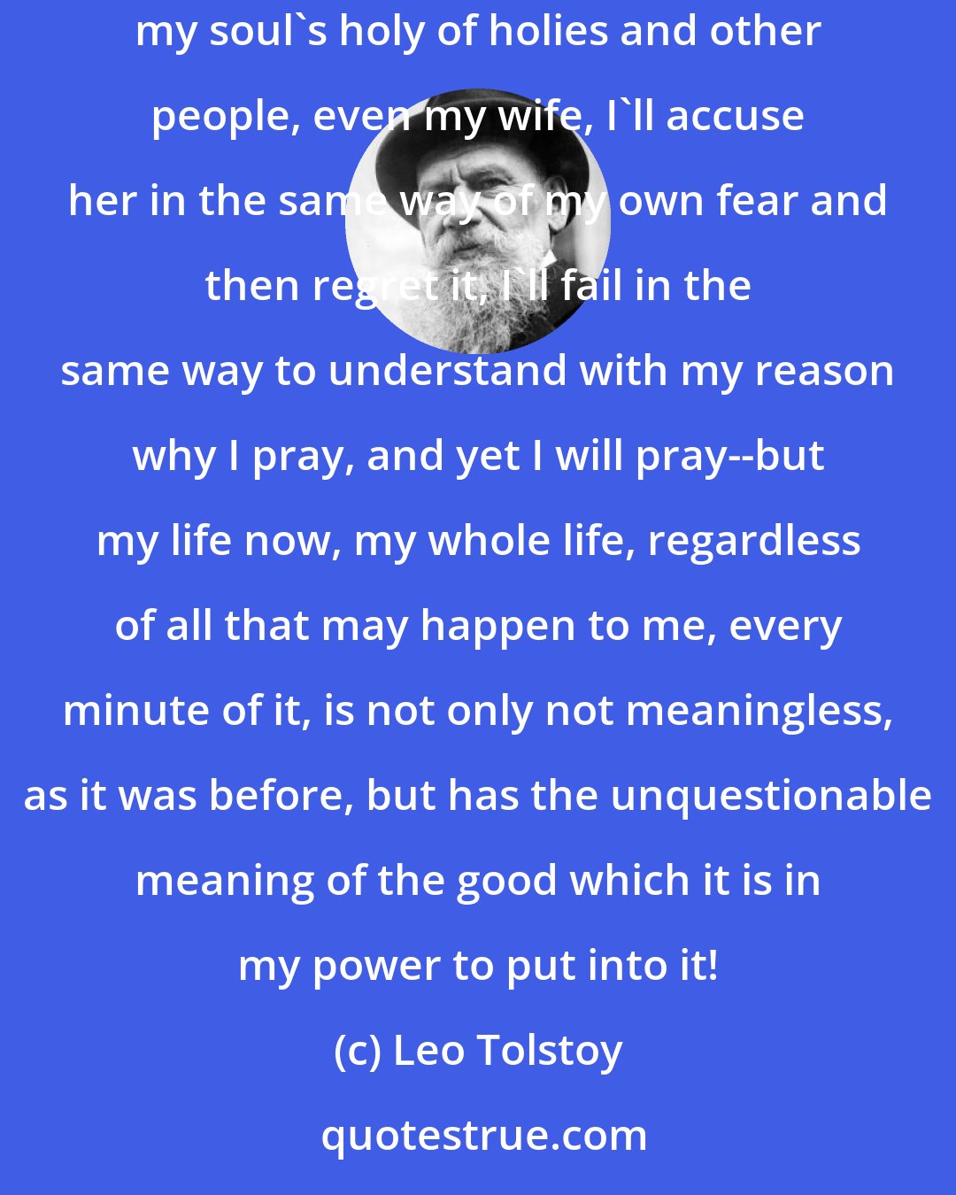 Leo Tolstoy: I'll get angry in the same way with the coachman Ivan, argue in the same way, speak my mind inappropriately, there will be the same wall between my soul's holy of holies and other people, even my wife, I'll accuse her in the same way of my own fear and then regret it, I'll fail in the same way to understand with my reason why I pray, and yet I will pray--but my life now, my whole life, regardless of all that may happen to me, every minute of it, is not only not meaningless, as it was before, but has the unquestionable meaning of the good which it is in my power to put into it!