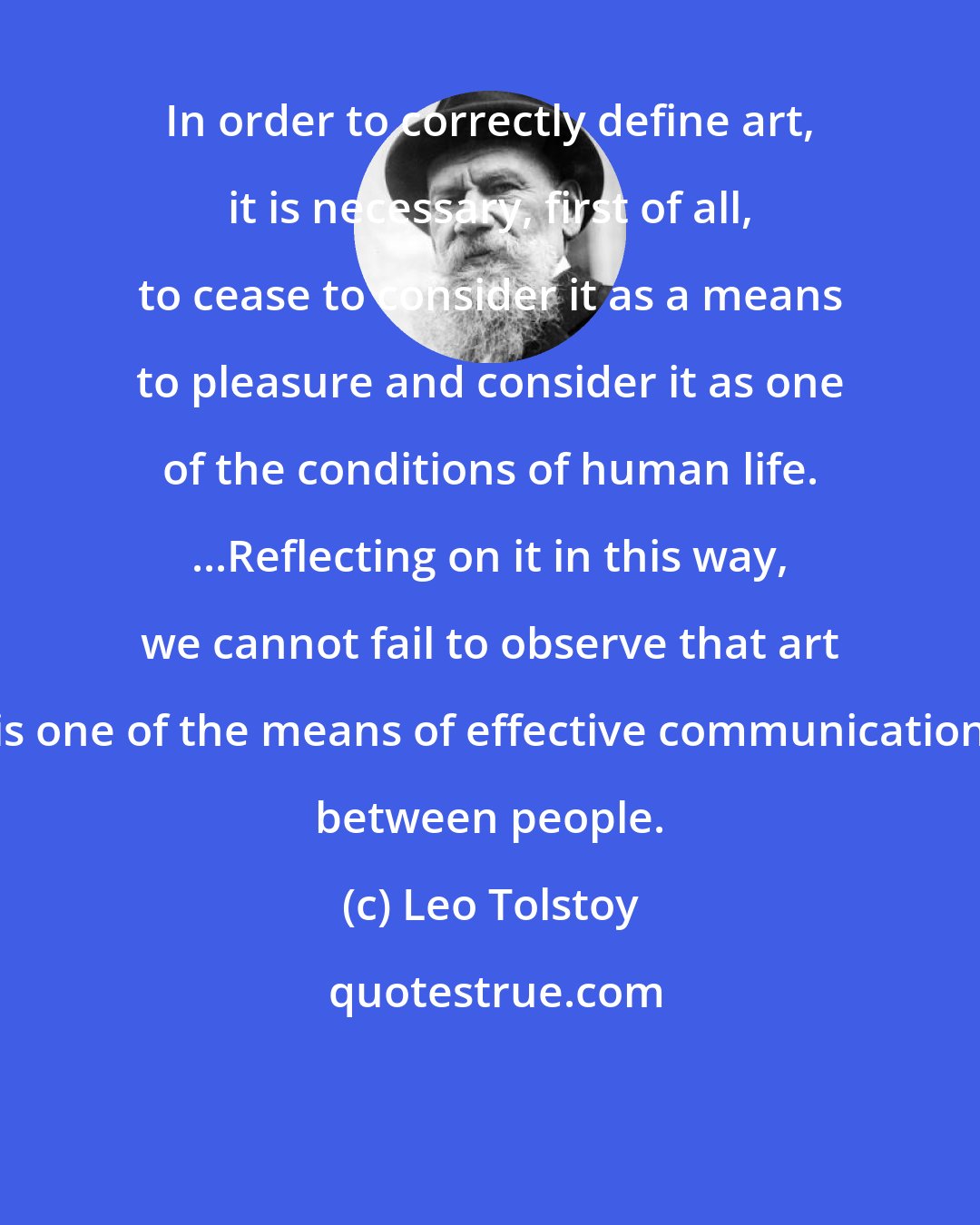 Leo Tolstoy: In order to correctly define art, it is necessary, first of all, to cease to consider it as a means to pleasure and consider it as one of the conditions of human life. ...Reflecting on it in this way, we cannot fail to observe that art is one of the means of effective communication between people.
