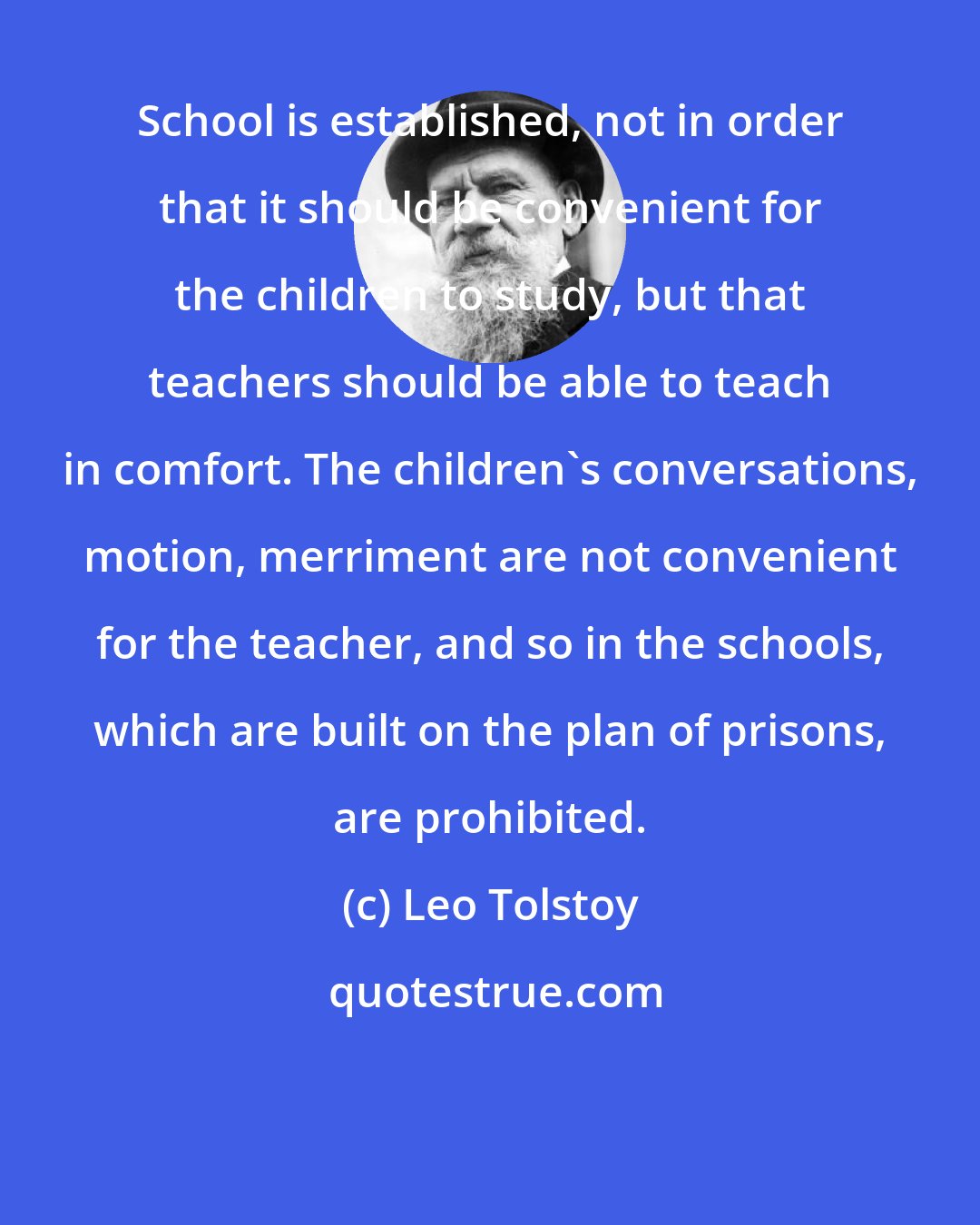 Leo Tolstoy: School is established, not in order that it should be convenient for the children to study, but that teachers should be able to teach in comfort. The children's conversations, motion, merriment are not convenient for the teacher, and so in the schools, which are built on the plan of prisons, are prohibited.