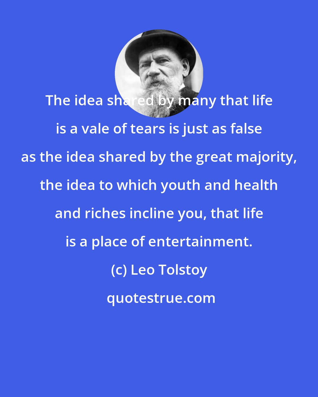 Leo Tolstoy: The idea shared by many that life is a vale of tears is just as false as the idea shared by the great majority, the idea to which youth and health and riches incline you, that life is a place of entertainment.