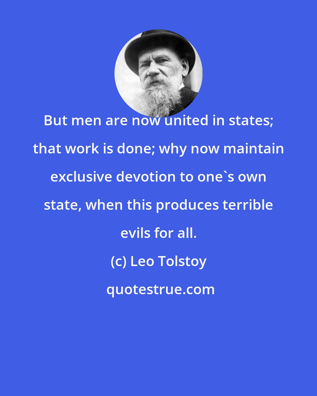 Leo Tolstoy: But men are now united in states; that work is done; why now maintain exclusive devotion to one's own state, when this produces terrible evils for all.