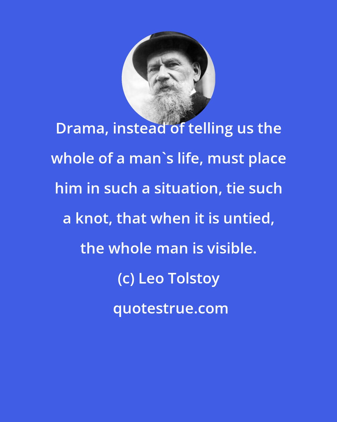 Leo Tolstoy: Drama, instead of telling us the whole of a man's life, must place him in such a situation, tie such a knot, that when it is untied, the whole man is visible.