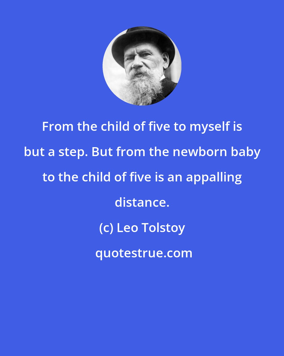 Leo Tolstoy: From the child of five to myself is but a step. But from the newborn baby to the child of five is an appalling distance.