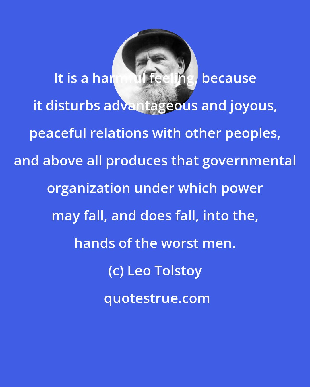 Leo Tolstoy: It is a harmful feeling, because it disturbs advantageous and joyous, peaceful relations with other peoples, and above all produces that governmental organization under which power may fall, and does fall, into the, hands of the worst men.