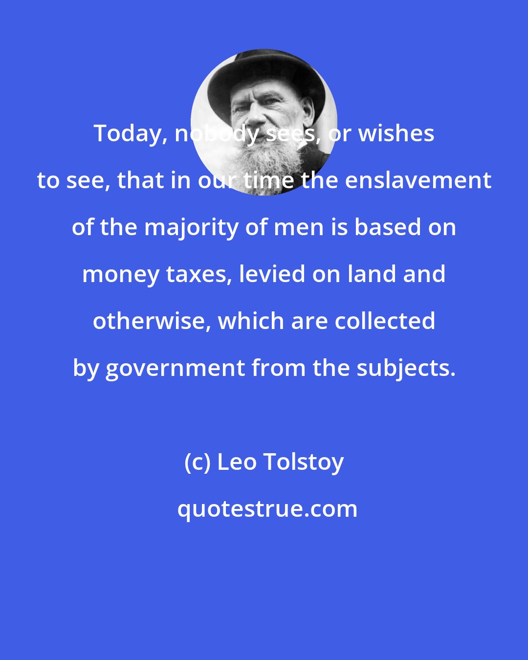 Leo Tolstoy: Today, nobody sees, or wishes to see, that in our time the enslavement of the majority of men is based on money taxes, levied on land and otherwise, which are collected by government from the subjects.