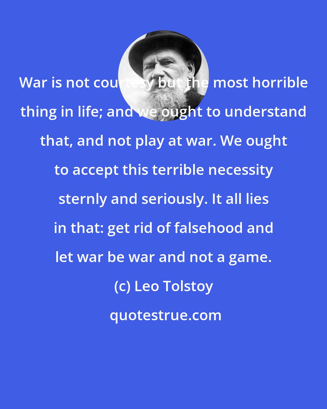 Leo Tolstoy: War is not courtesy but the most horrible thing in life; and we ought to understand that, and not play at war. We ought to accept this terrible necessity sternly and seriously. It all lies in that: get rid of falsehood and let war be war and not a game.