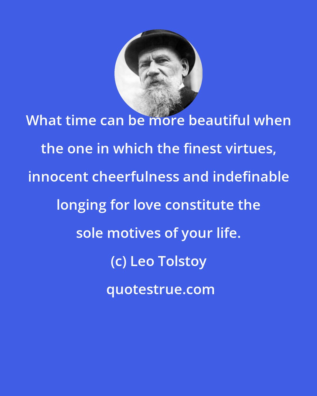 Leo Tolstoy: What time can be more beautiful when the one in which the finest virtues, innocent cheerfulness and indefinable longing for love constitute the sole motives of your life.