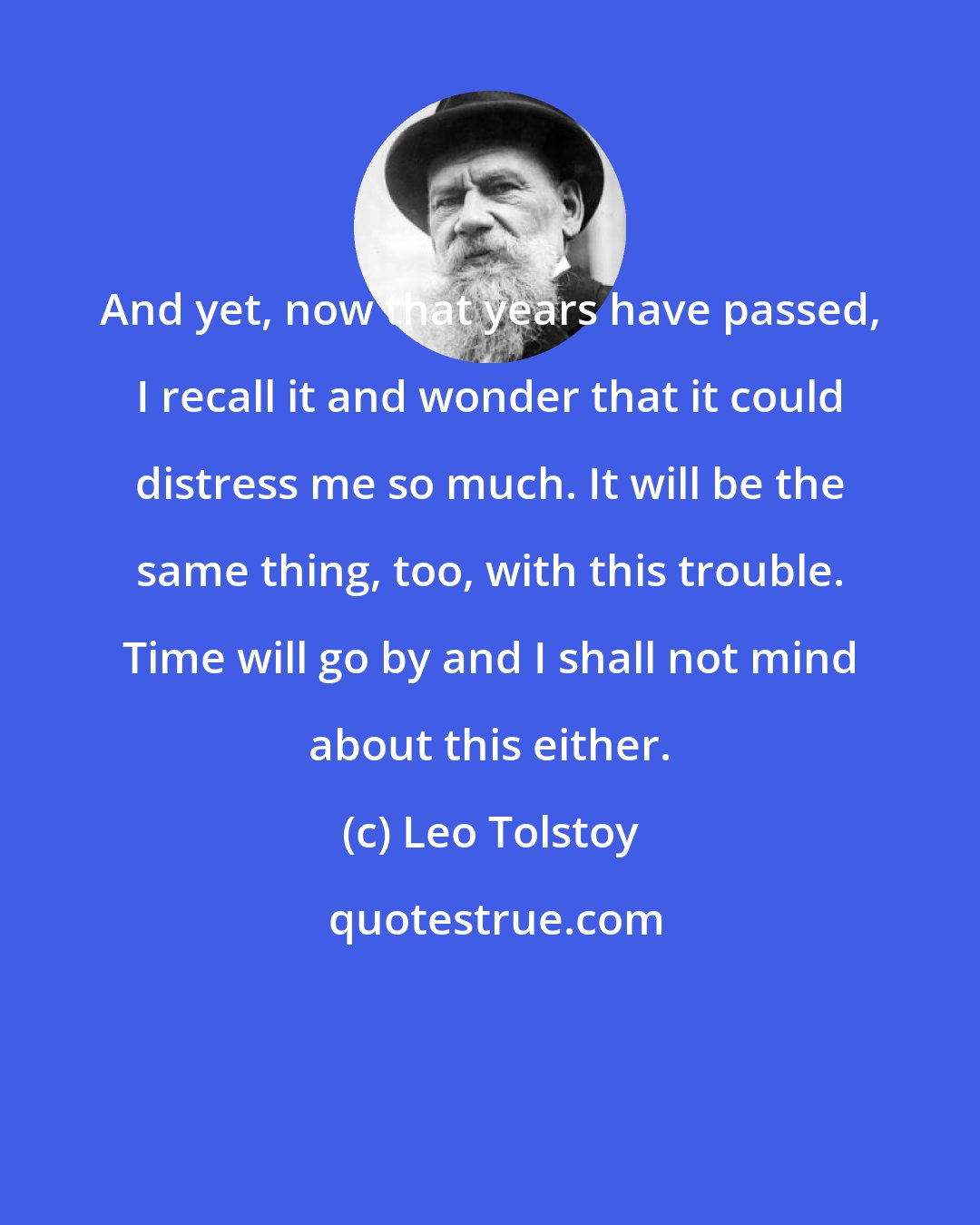 Leo Tolstoy: And yet, now that years have passed, I recall it and wonder that it could distress me so much. It will be the same thing, too, with this trouble. Time will go by and I shall not mind about this either.