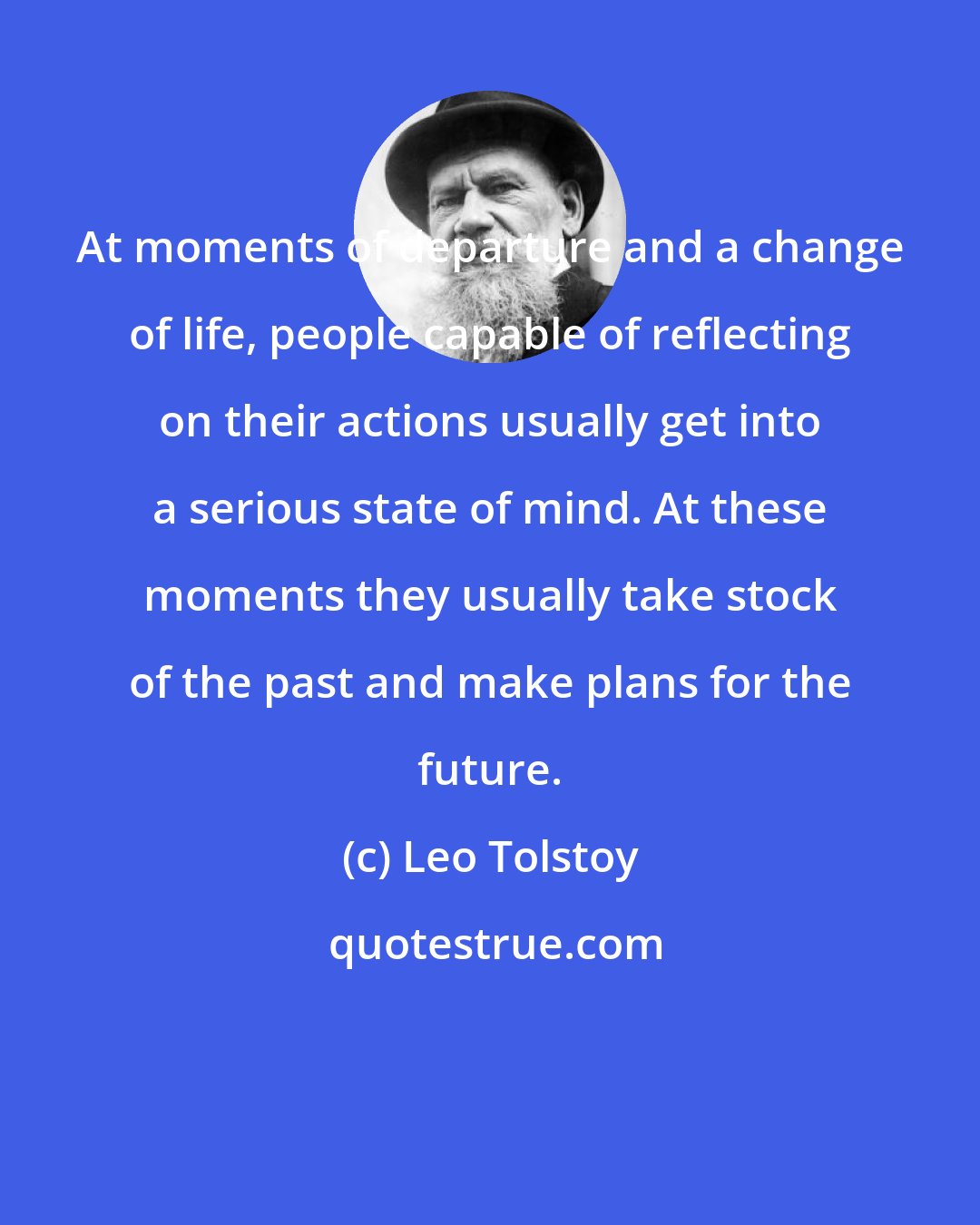 Leo Tolstoy: At moments of departure and a change of life, people capable of reflecting on their actions usually get into a serious state of mind. At these moments they usually take stock of the past and make plans for the future.