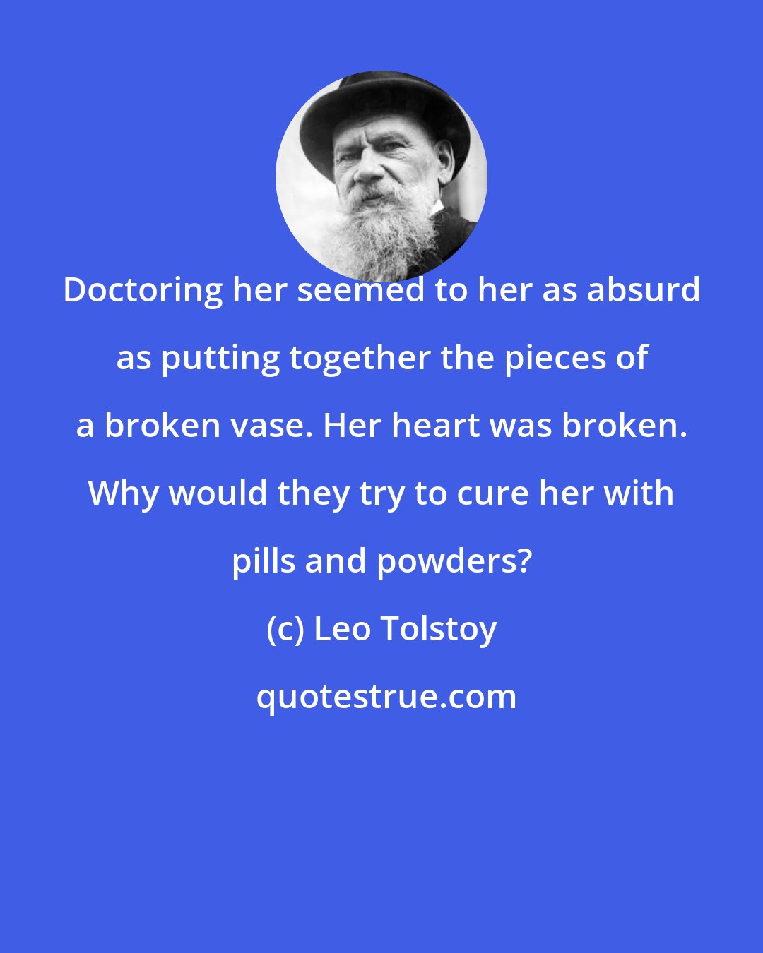 Leo Tolstoy: Doctoring her seemed to her as absurd as putting together the pieces of a broken vase. Her heart was broken. Why would they try to cure her with pills and powders?