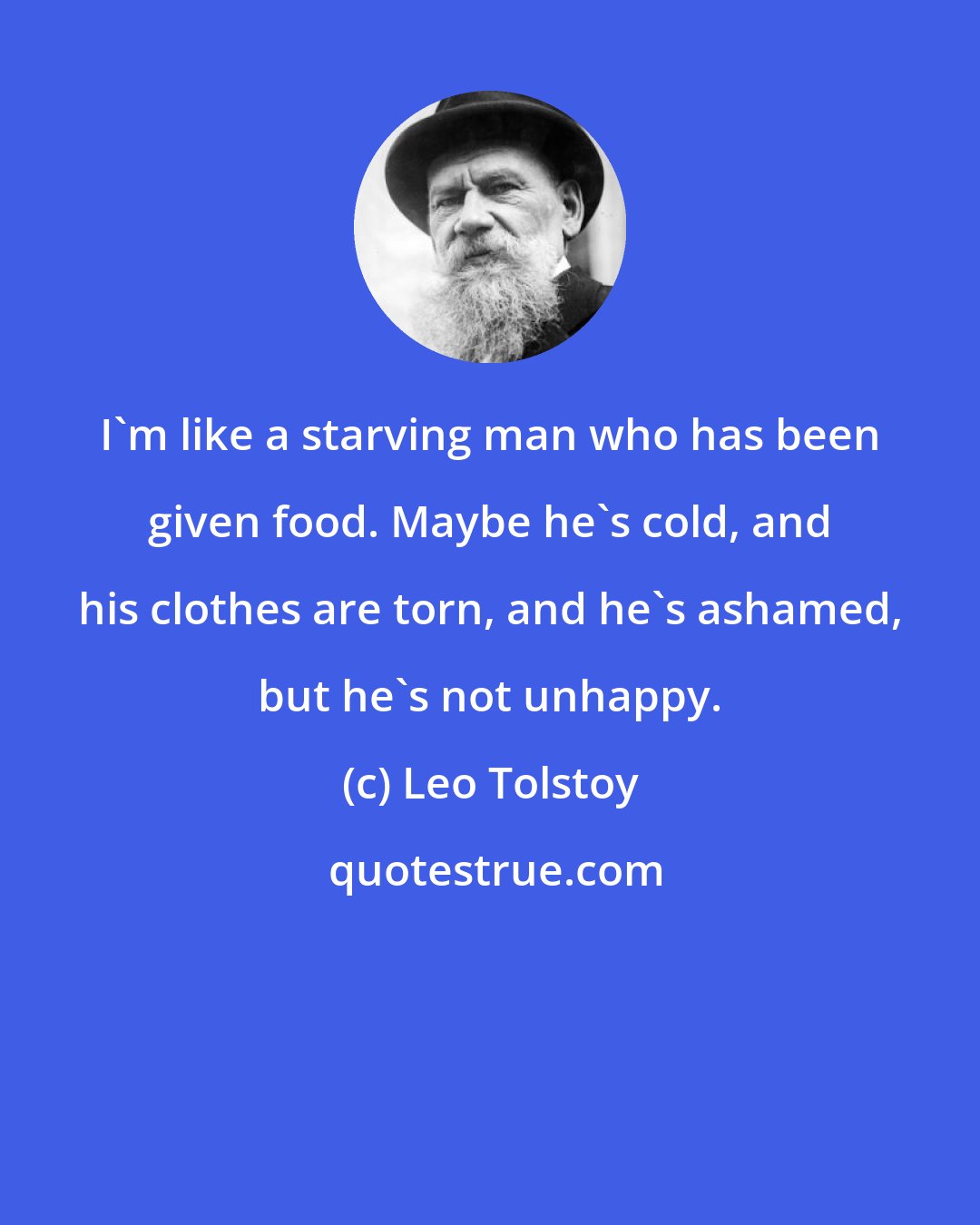 Leo Tolstoy: I'm like a starving man who has been given food. Maybe he's cold, and his clothes are torn, and he's ashamed, but he's not unhappy.