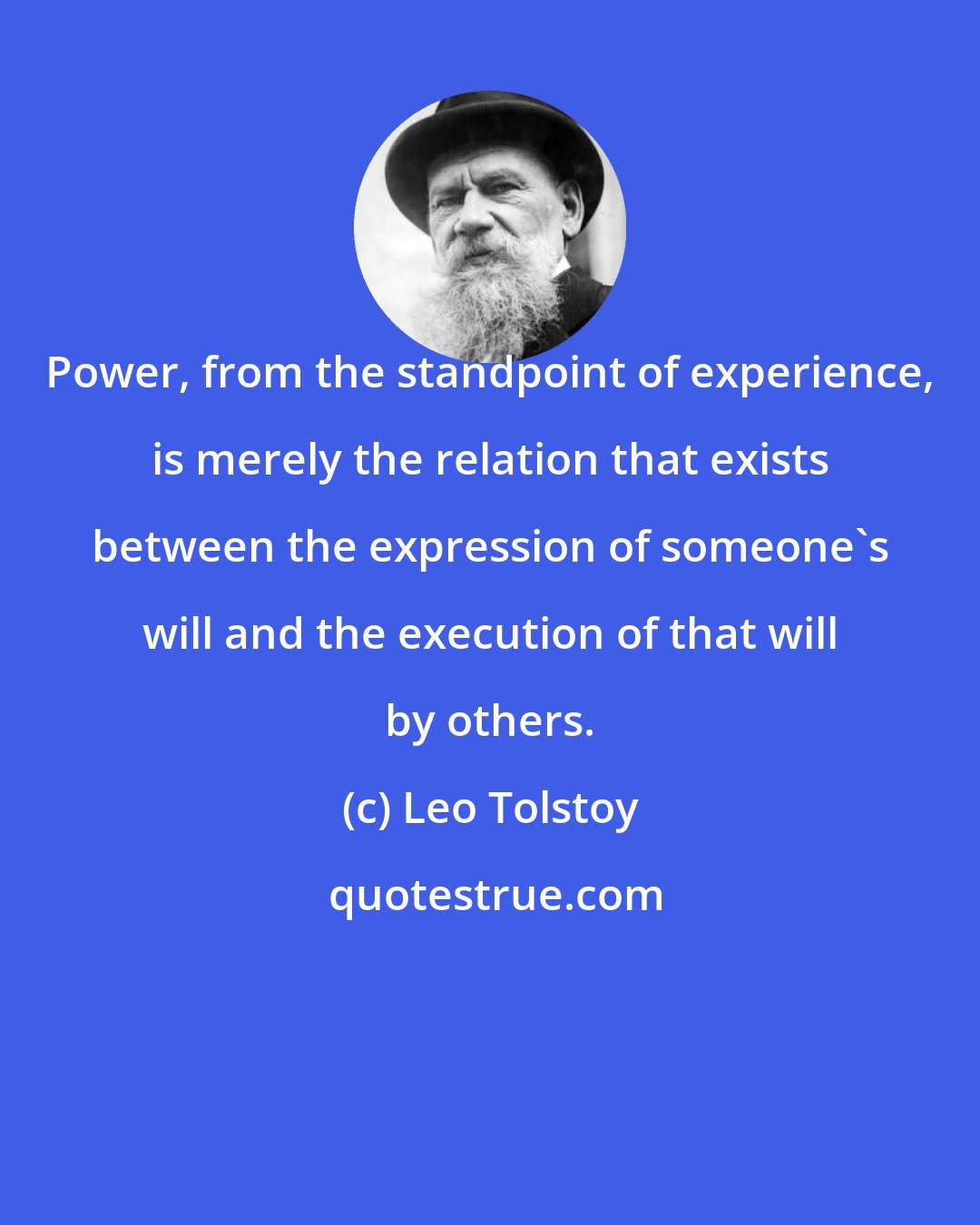 Leo Tolstoy: Power, from the standpoint of experience, is merely the relation that exists between the expression of someone's will and the execution of that will by others.