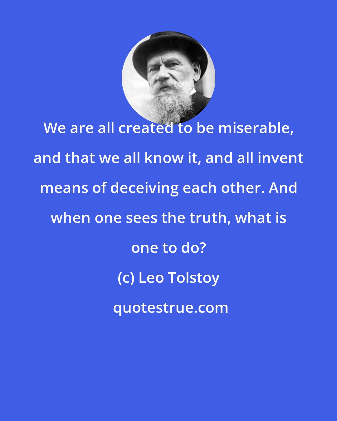 Leo Tolstoy: We are all created to be miserable, and that we all know it, and all invent means of deceiving each other. And when one sees the truth, what is one to do?