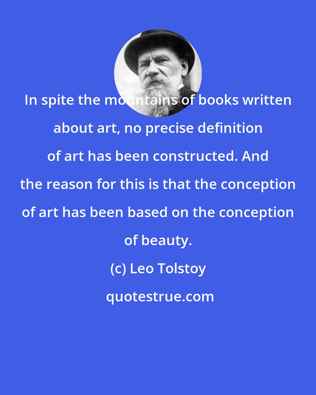 Leo Tolstoy: In spite the mountains of books written about art, no precise definition of art has been constructed. And the reason for this is that the conception of art has been based on the conception of beauty.