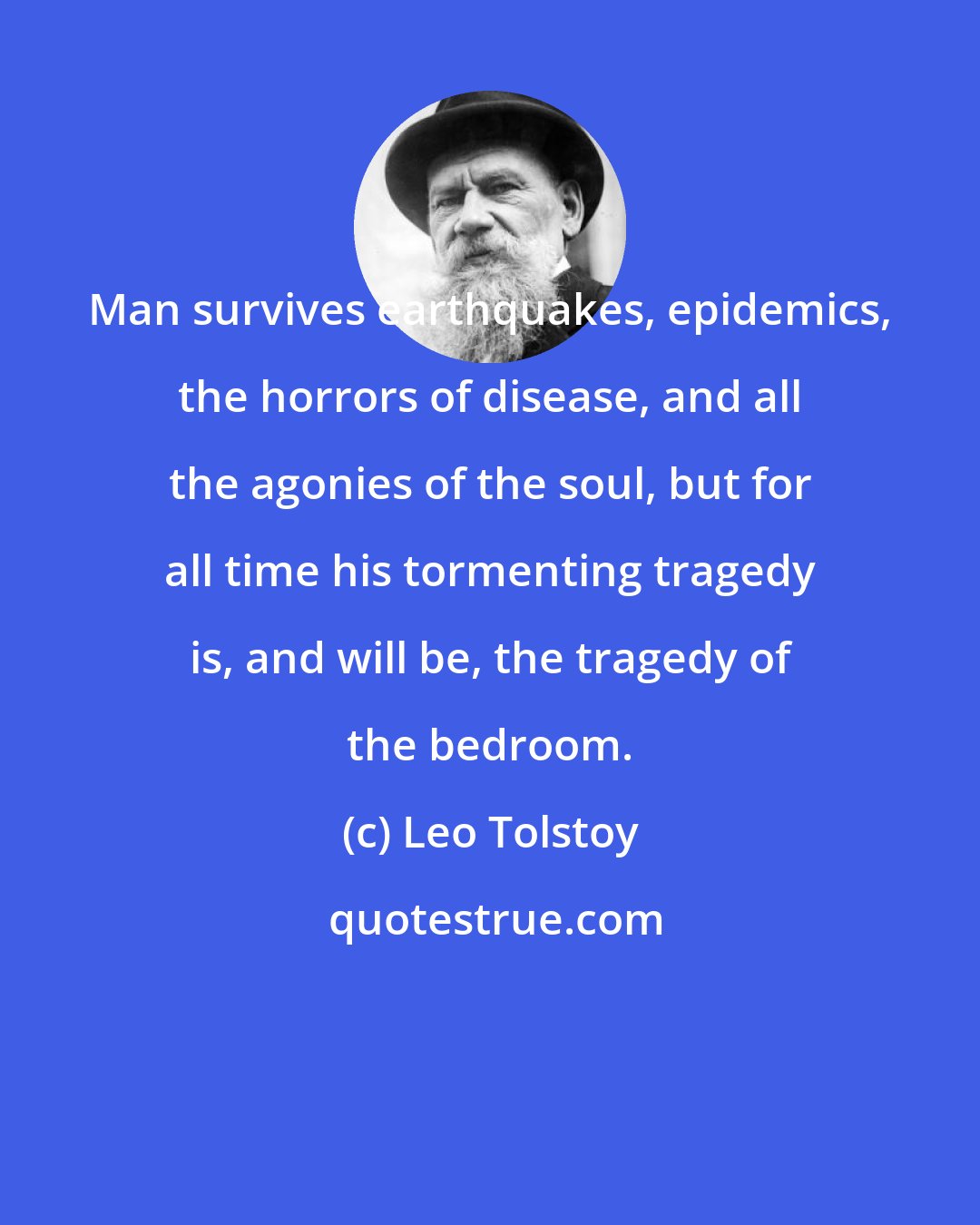 Leo Tolstoy: Man survives earthquakes, epidemics, the horrors of disease, and all the agonies of the soul, but for all time his tormenting tragedy is, and will be, the tragedy of the bedroom.