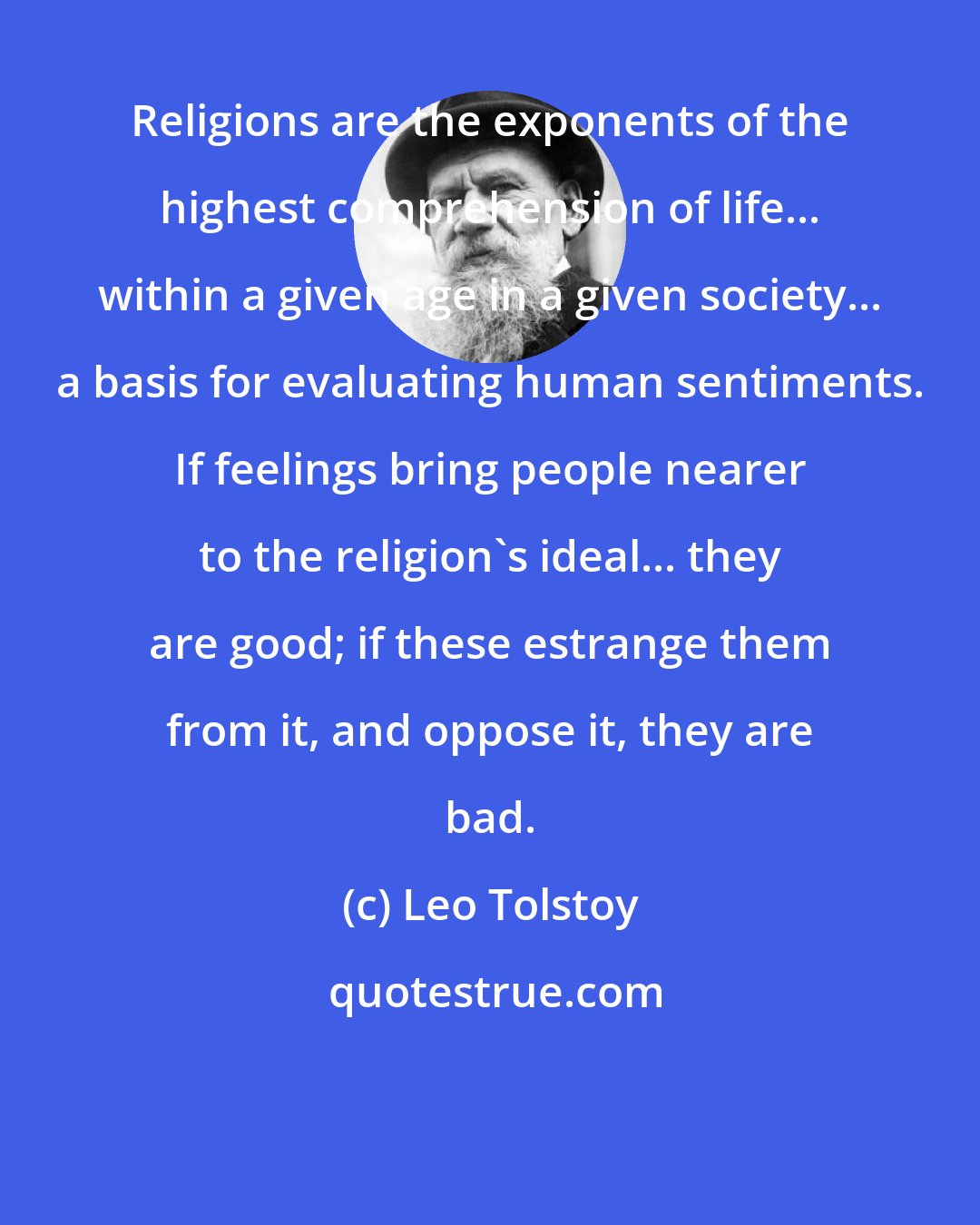 Leo Tolstoy: Religions are the exponents of the highest comprehension of life... within a given age in a given society... a basis for evaluating human sentiments. If feelings bring people nearer to the religion's ideal... they are good; if these estrange them from it, and oppose it, they are bad.
