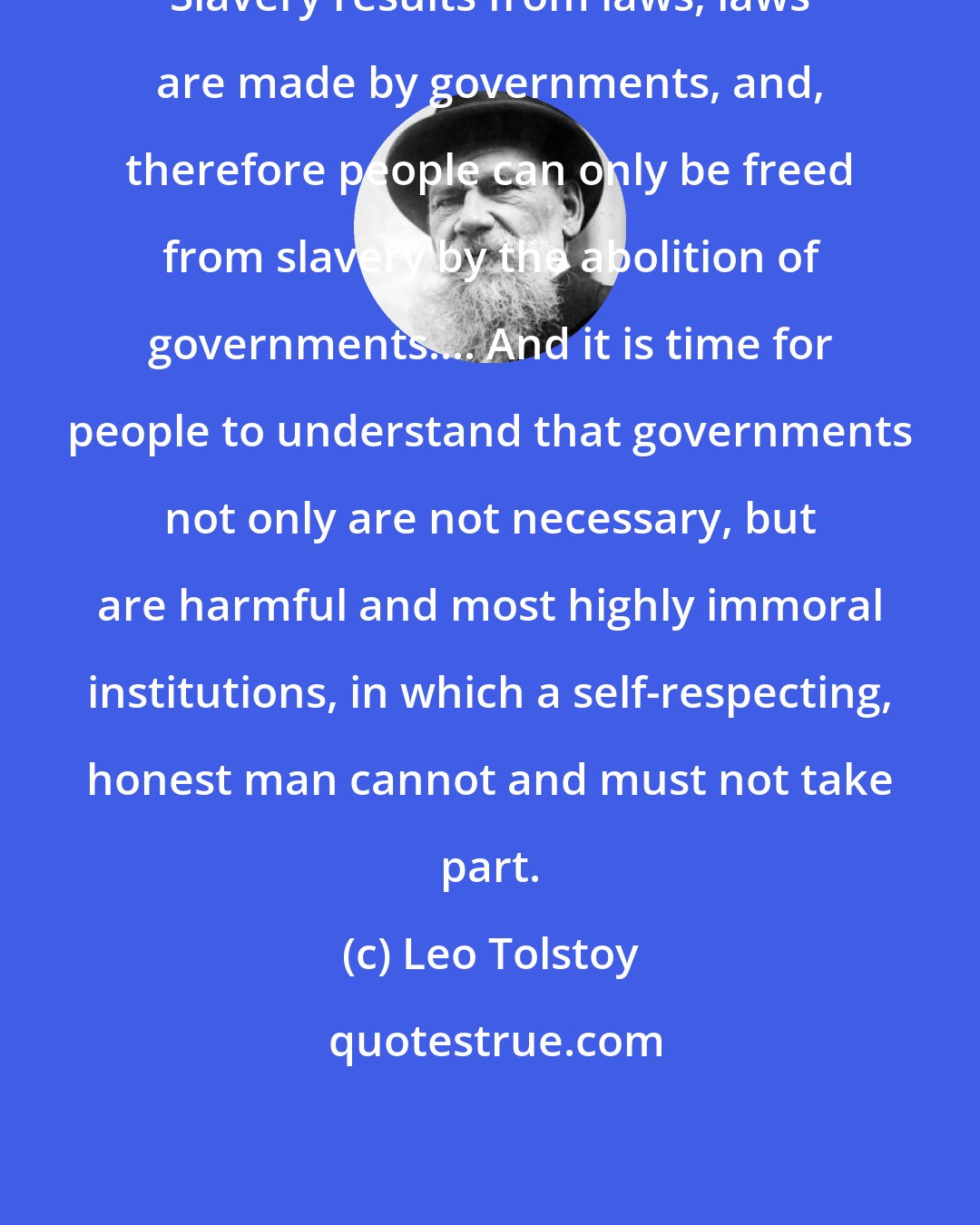 Leo Tolstoy: Slavery results from laws, laws are made by governments, and, therefore people can only be freed from slavery by the abolition of governments.... And it is time for people to understand that governments not only are not necessary, but are harmful and most highly immoral institutions, in which a self-respecting, honest man cannot and must not take part.