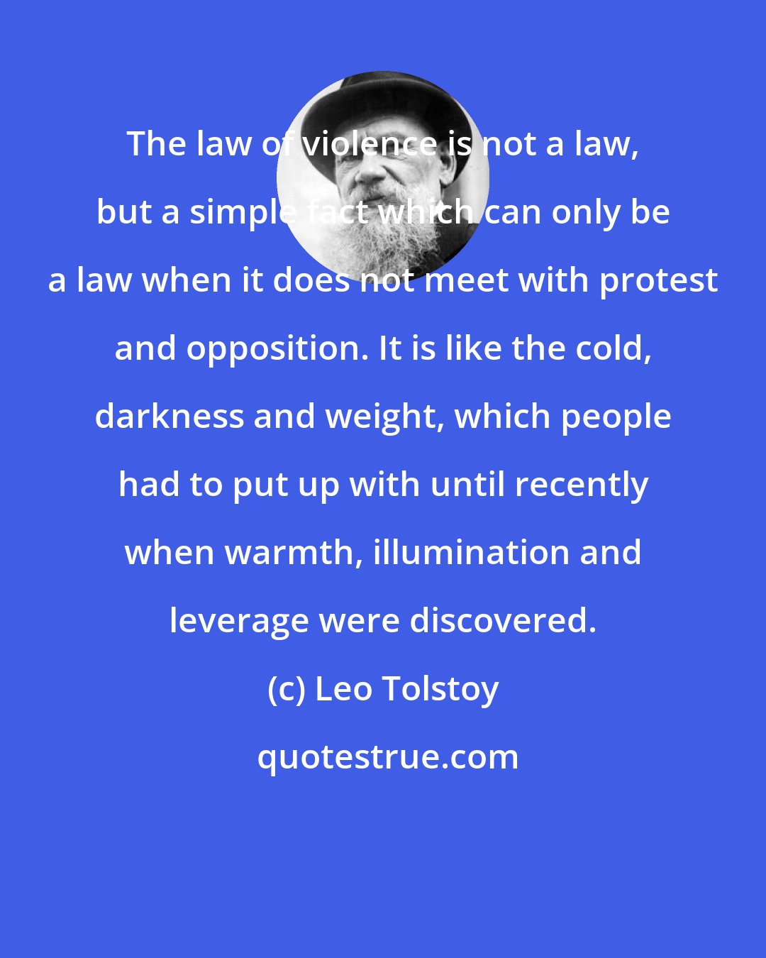 Leo Tolstoy: The law of violence is not a law, but a simple fact which can only be a law when it does not meet with protest and opposition. It is like the cold, darkness and weight, which people had to put up with until recently when warmth, illumination and leverage were discovered.