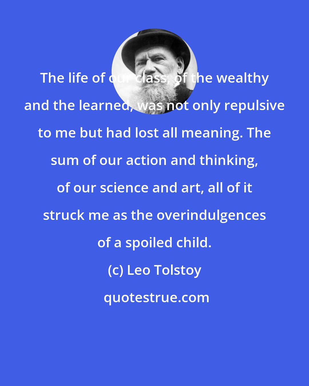 Leo Tolstoy: The life of our class, of the wealthy and the learned, was not only repulsive to me but had lost all meaning. The sum of our action and thinking, of our science and art, all of it struck me as the overindulgences of a spoiled child.