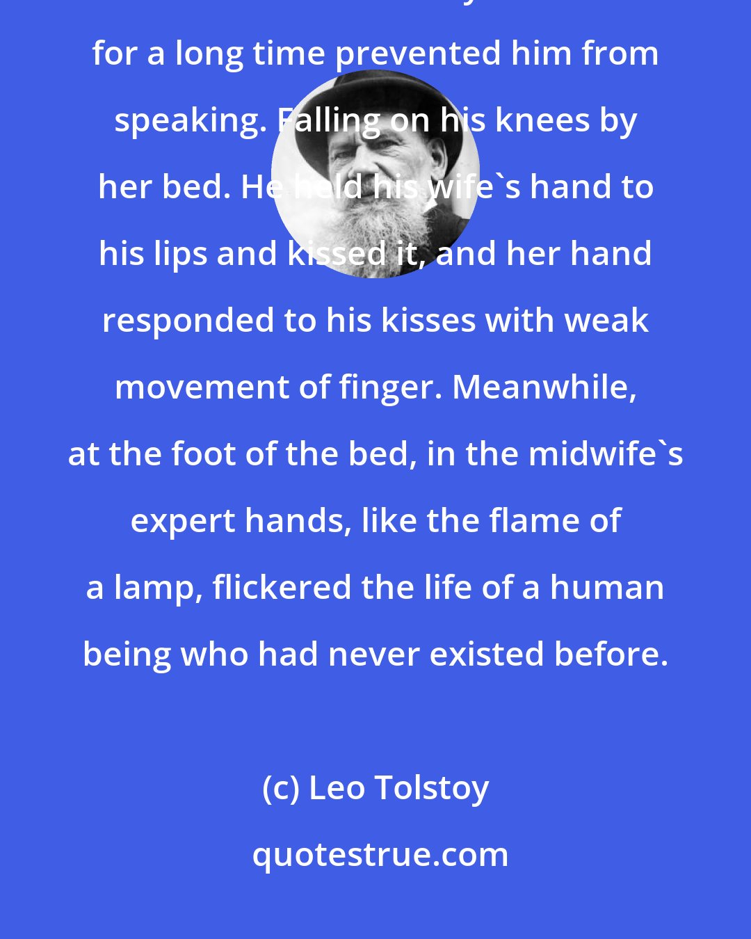 Leo Tolstoy: The sobs and tears of joy he had not foreseen rose with such force within him that his whole body shook and for a long time prevented him from speaking. Falling on his knees by her bed. He held his wife's hand to his lips and kissed it, and her hand responded to his kisses with weak movement of finger. Meanwhile, at the foot of the bed, in the midwife's expert hands, like the flame of a lamp, flickered the life of a human being who had never existed before.