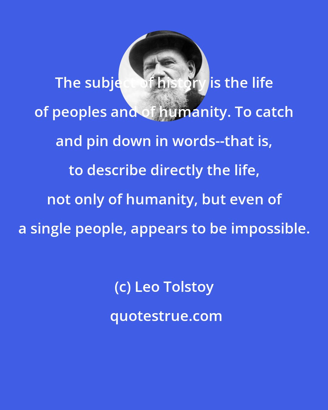 Leo Tolstoy: The subject of history is the life of peoples and of humanity. To catch and pin down in words--that is, to describe directly the life, not only of humanity, but even of a single people, appears to be impossible.
