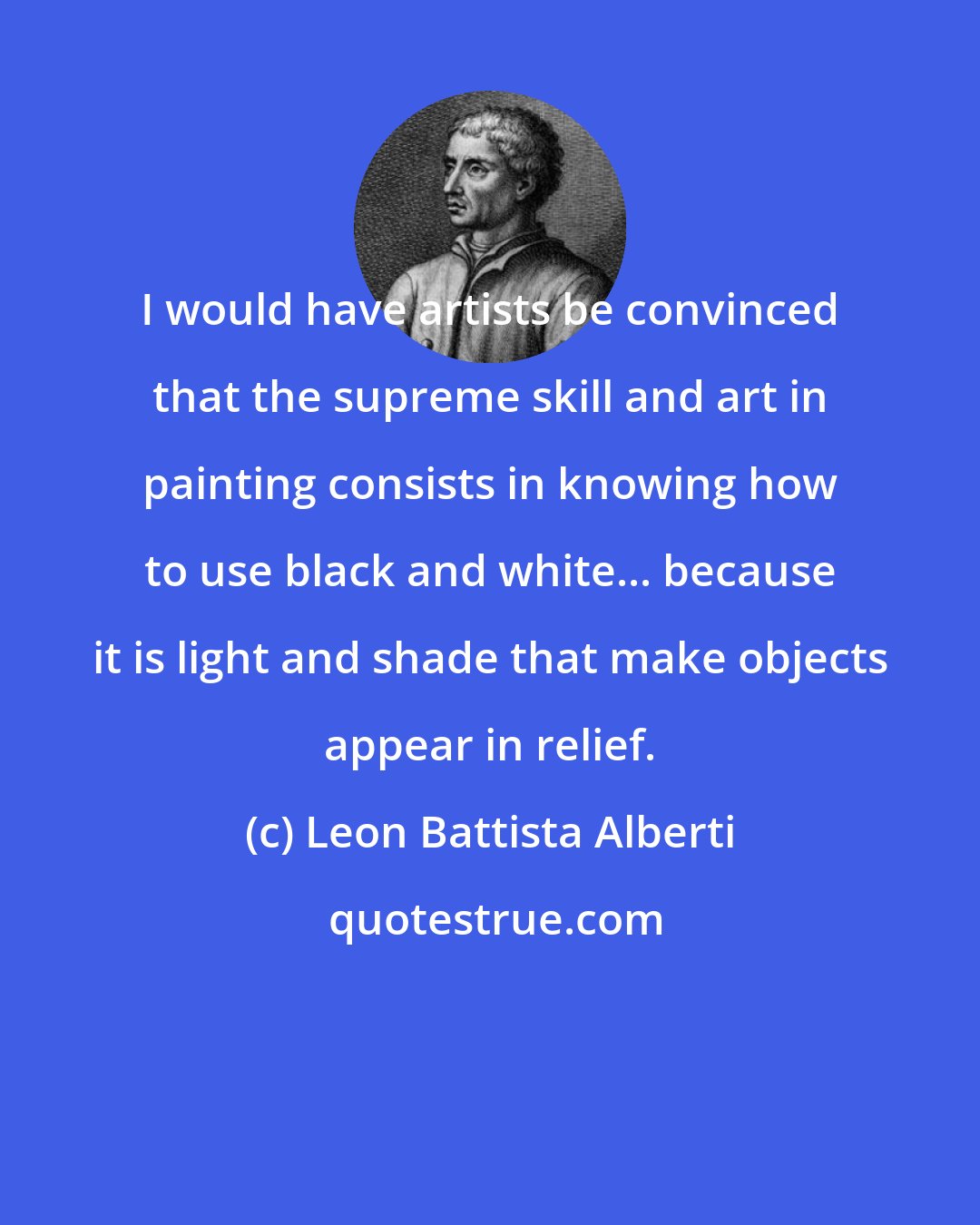 Leon Battista Alberti: I would have artists be convinced that the supreme skill and art in painting consists in knowing how to use black and white... because it is light and shade that make objects appear in relief.