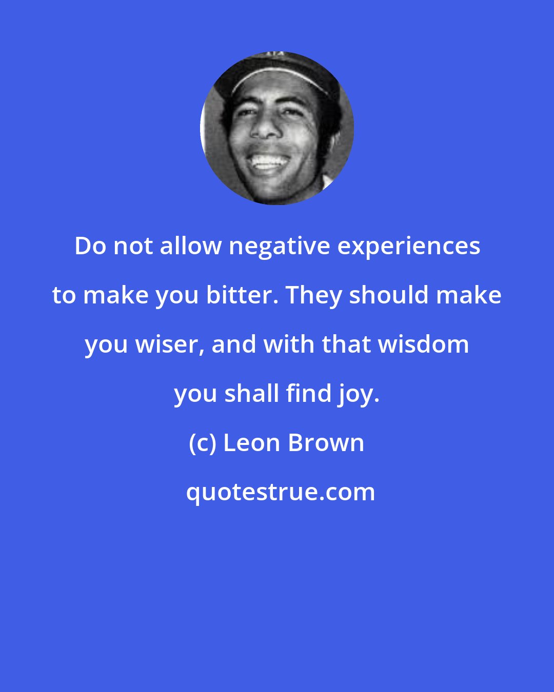 Leon Brown: Do not allow negative experiences to make you bitter. They should make you wiser, and with that wisdom you shall find joy.
