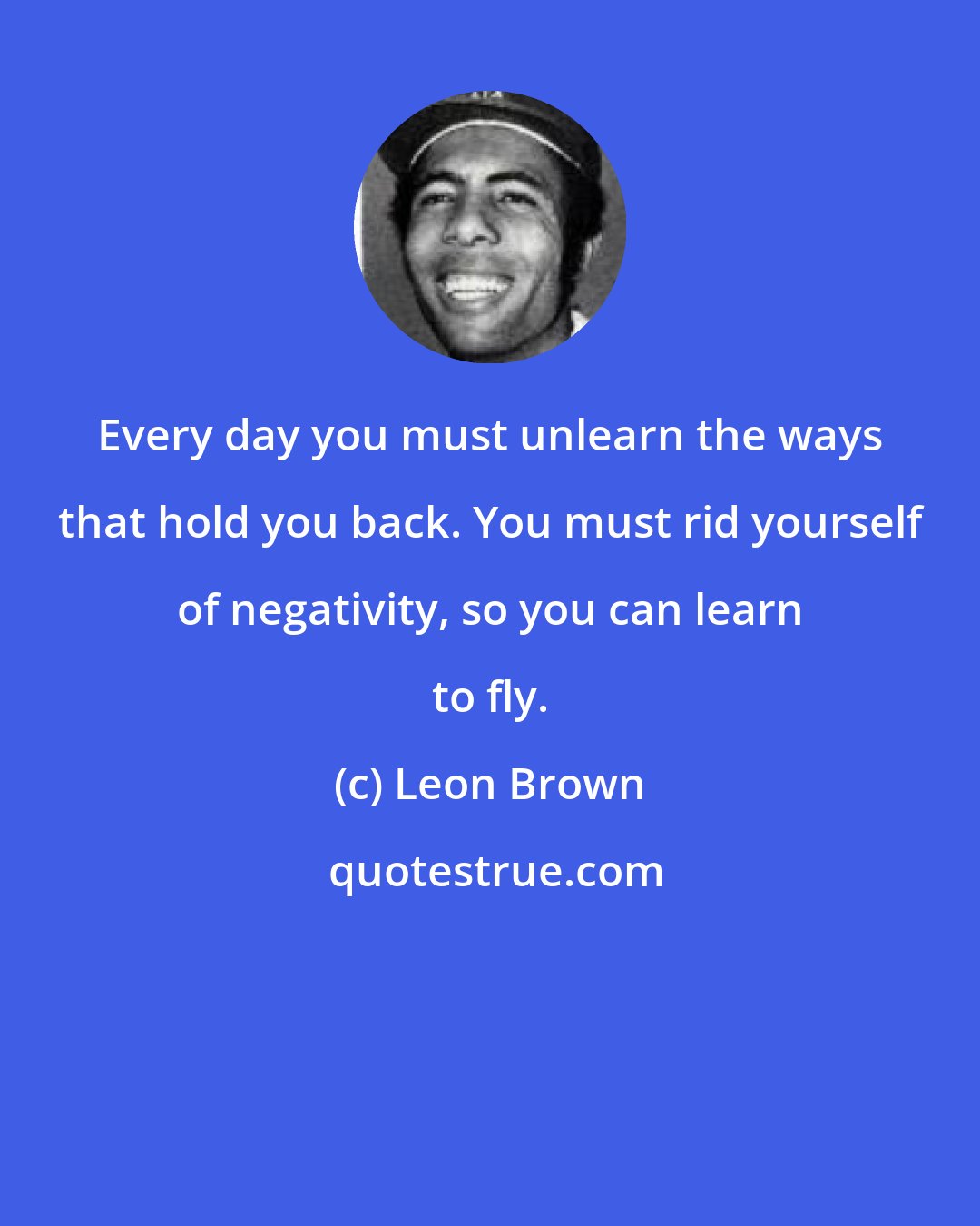 Leon Brown: Every day you must unlearn the ways that hold you back. You must rid yourself of negativity, so you can learn to fly.