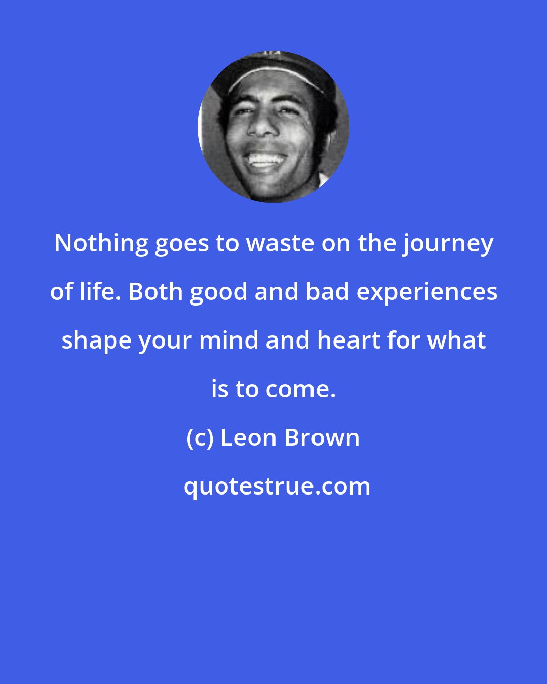 Leon Brown: Nothing goes to waste on the journey of life. Both good and bad experiences shape your mind and heart for what is to come.