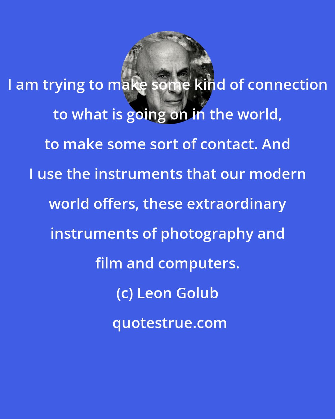 Leon Golub: I am trying to make some kind of connection to what is going on in the world, to make some sort of contact. And I use the instruments that our modern world offers, these extraordinary instruments of photography and film and computers.
