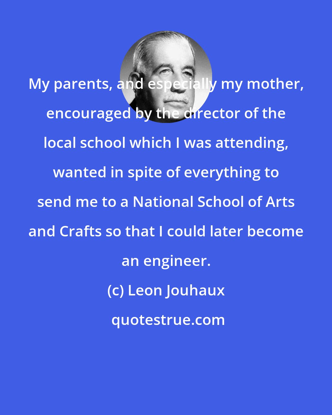 Leon Jouhaux: My parents, and especially my mother, encouraged by the director of the local school which I was attending, wanted in spite of everything to send me to a National School of Arts and Crafts so that I could later become an engineer.