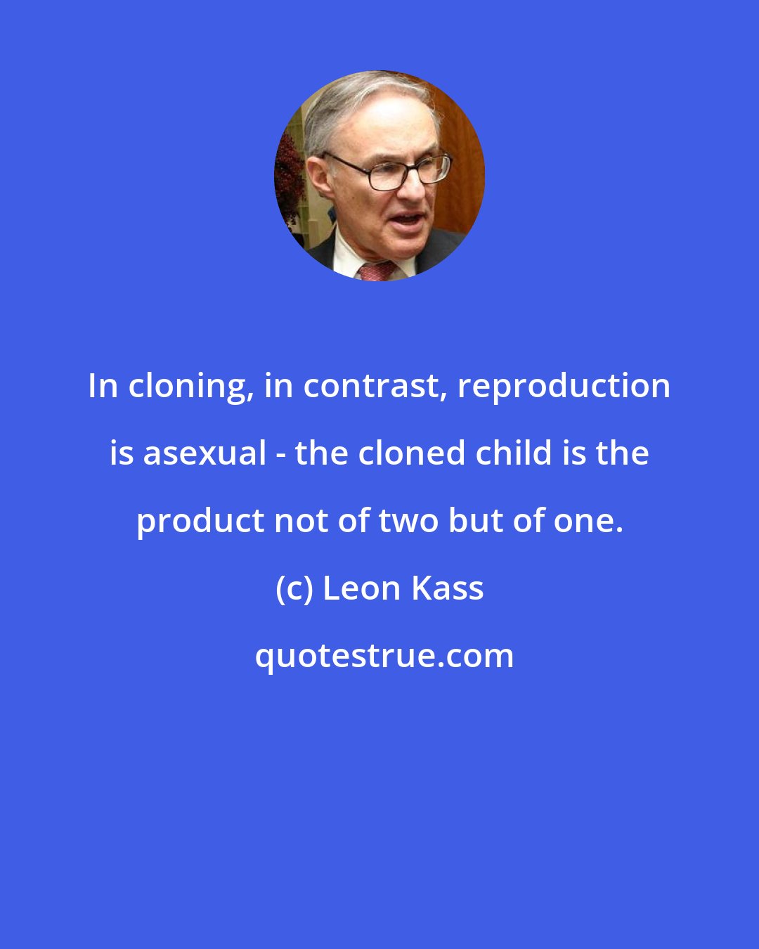 Leon Kass: In cloning, in contrast, reproduction is asexual - the cloned child is the product not of two but of one.