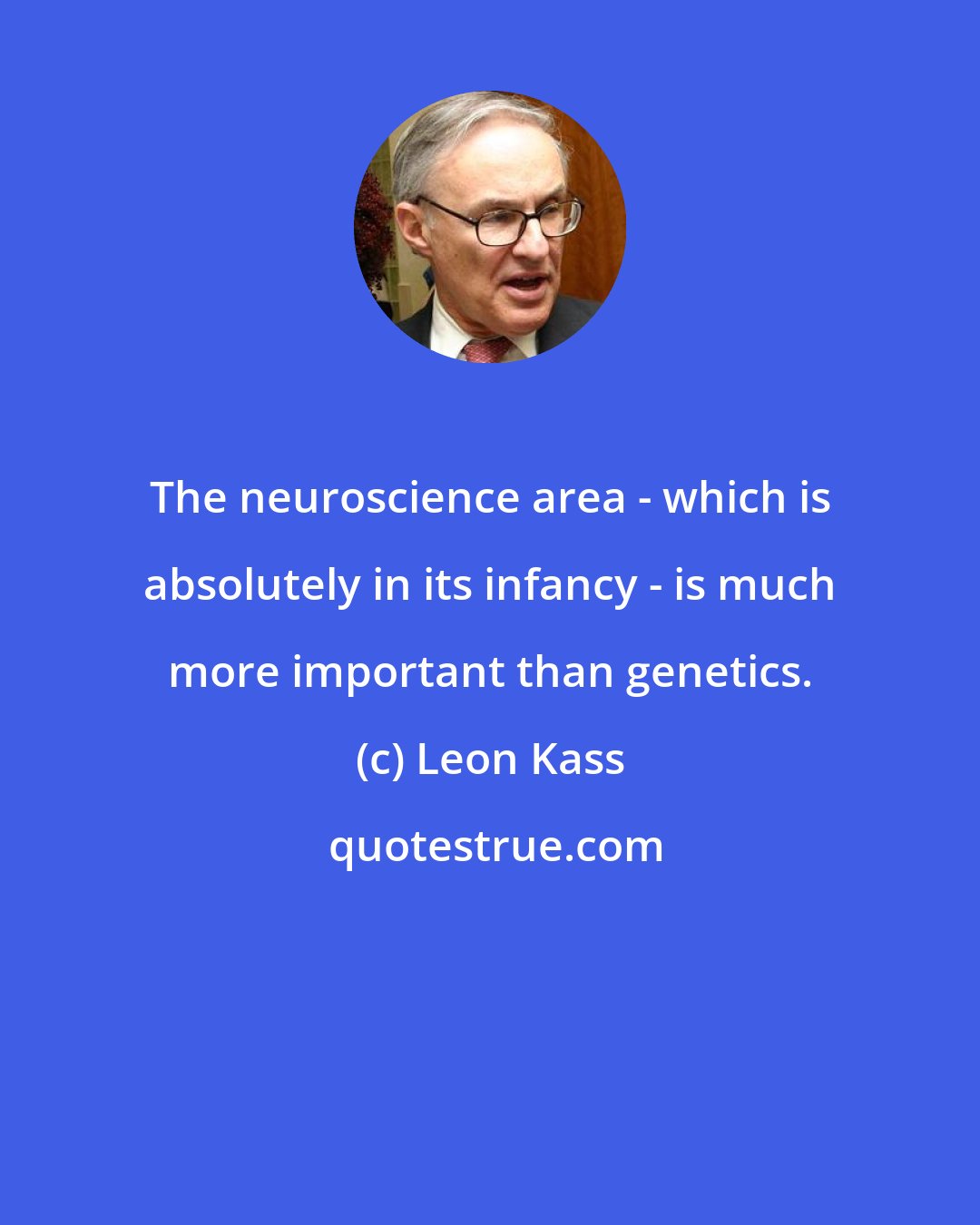 Leon Kass: The neuroscience area - which is absolutely in its infancy - is much more important than genetics.