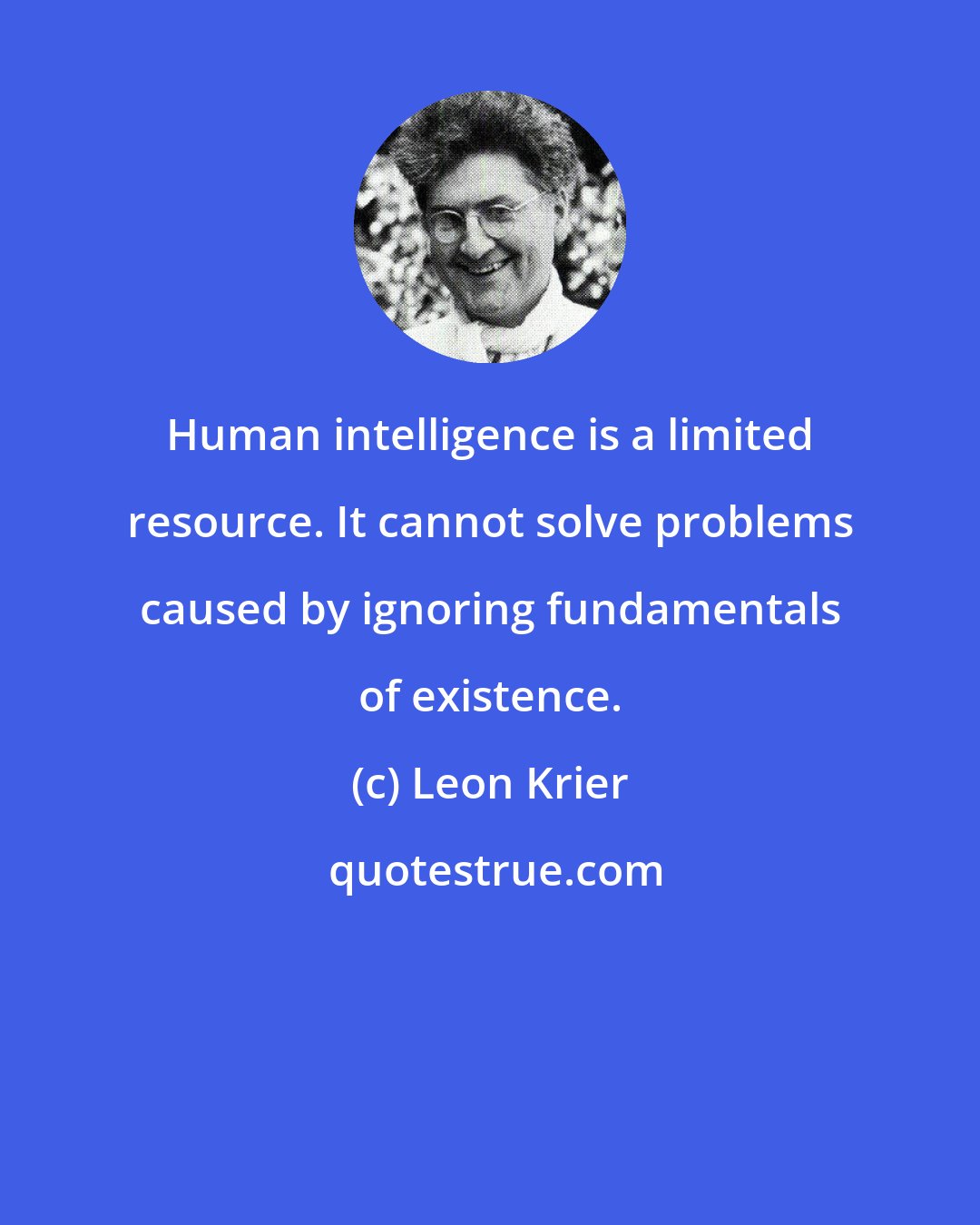 Leon Krier: Human intelligence is a limited resource. It cannot solve problems caused by ignoring fundamentals of existence.