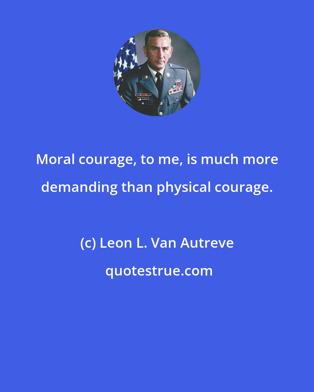 Leon L. Van Autreve: Moral courage, to me, is much more demanding than physical courage.