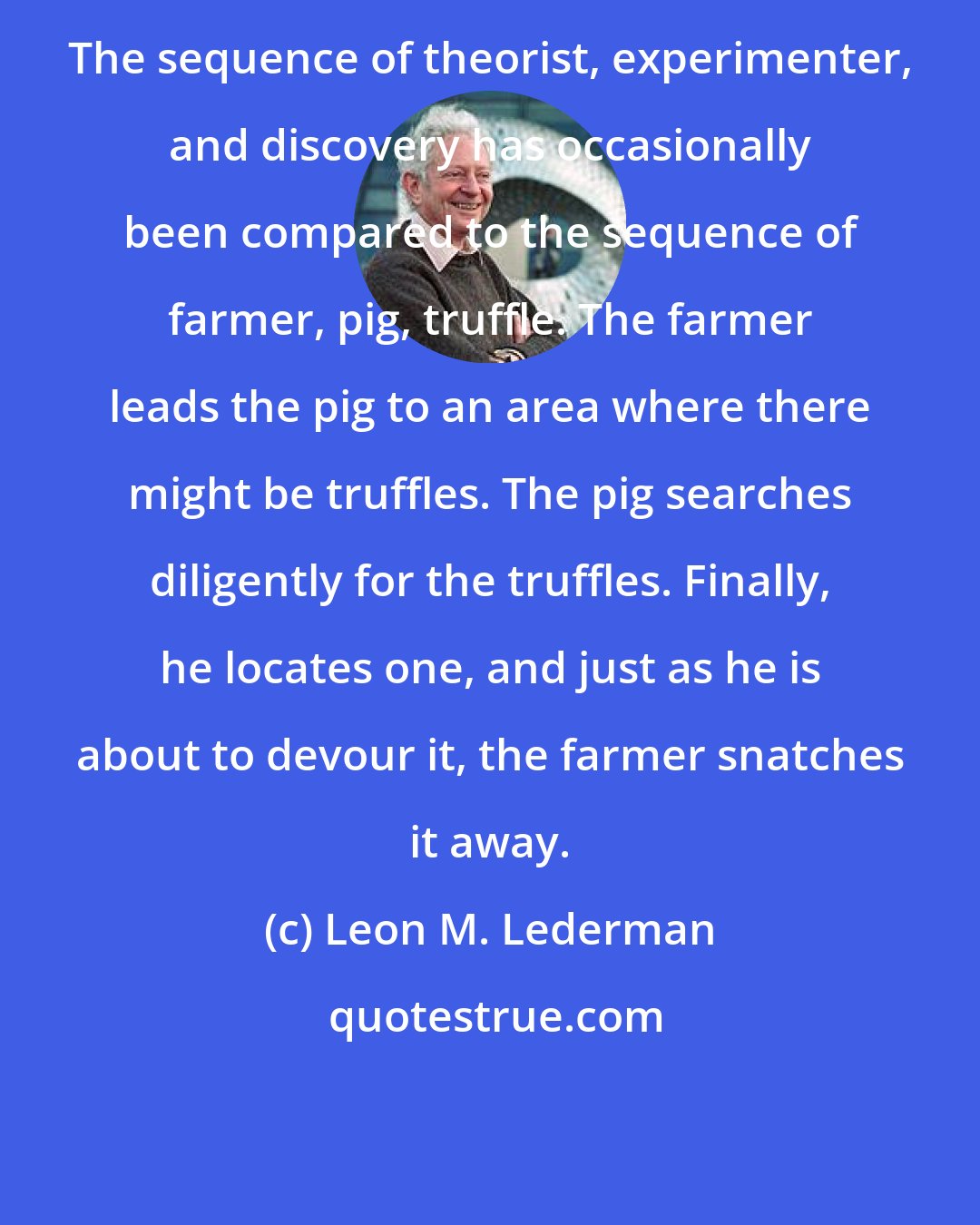 Leon M. Lederman: The sequence of theorist, experimenter, and discovery has occasionally been compared to the sequence of farmer, pig, truffle. The farmer leads the pig to an area where there might be truffles. The pig searches diligently for the truffles. Finally, he locates one, and just as he is about to devour it, the farmer snatches it away.
