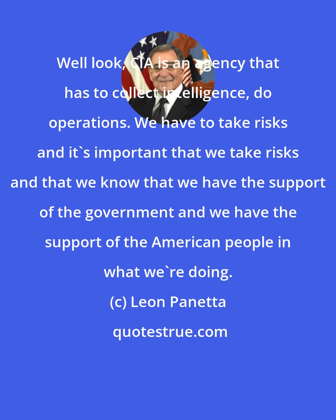 Leon Panetta: Well look, CIA is an agency that has to collect intelligence, do operations. We have to take risks and it's important that we take risks and that we know that we have the support of the government and we have the support of the American people in what we're doing.