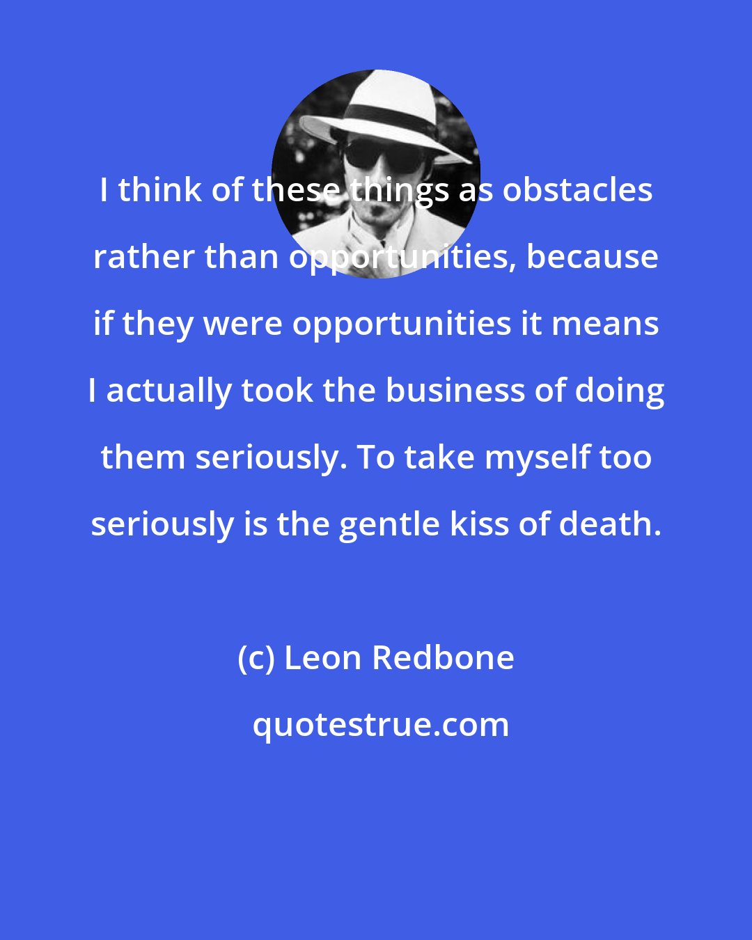 Leon Redbone: I think of these things as obstacles rather than opportunities, because if they were opportunities it means I actually took the business of doing them seriously. To take myself too seriously is the gentle kiss of death.