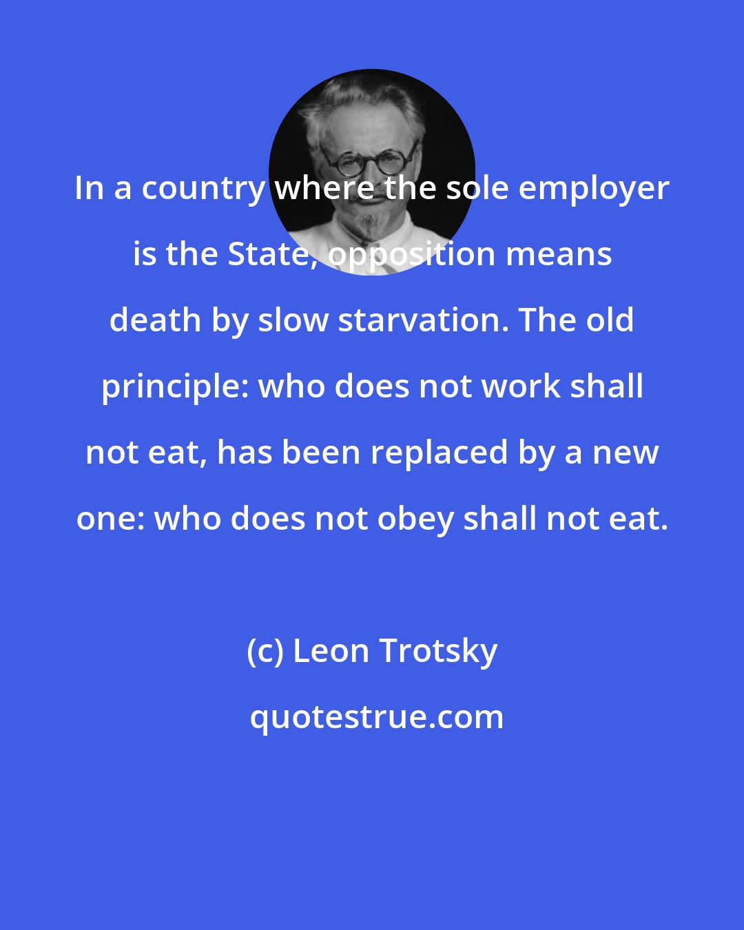 Leon Trotsky: In a country where the sole employer is the State, opposition means death by slow starvation. The old principle: who does not work shall not eat, has been replaced by a new one: who does not obey shall not eat.