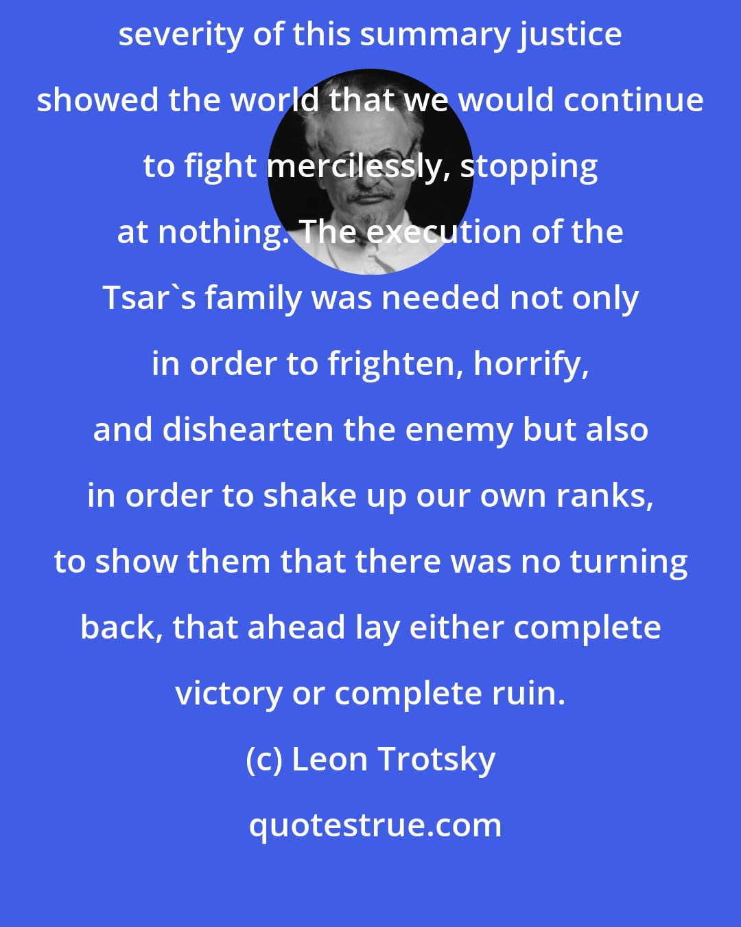 Leon Trotsky: Actually, the decision was not only expedient but necessary. The severity of this summary justice showed the world that we would continue to fight mercilessly, stopping at nothing. The execution of the Tsar's family was needed not only in order to frighten, horrify, and dishearten the enemy but also in order to shake up our own ranks, to show them that there was no turning back, that ahead lay either complete victory or complete ruin.