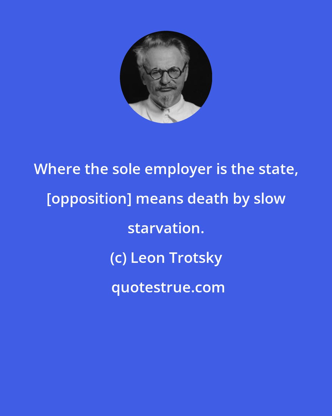 Leon Trotsky: Where the sole employer is the state, [opposition] means death by slow starvation.