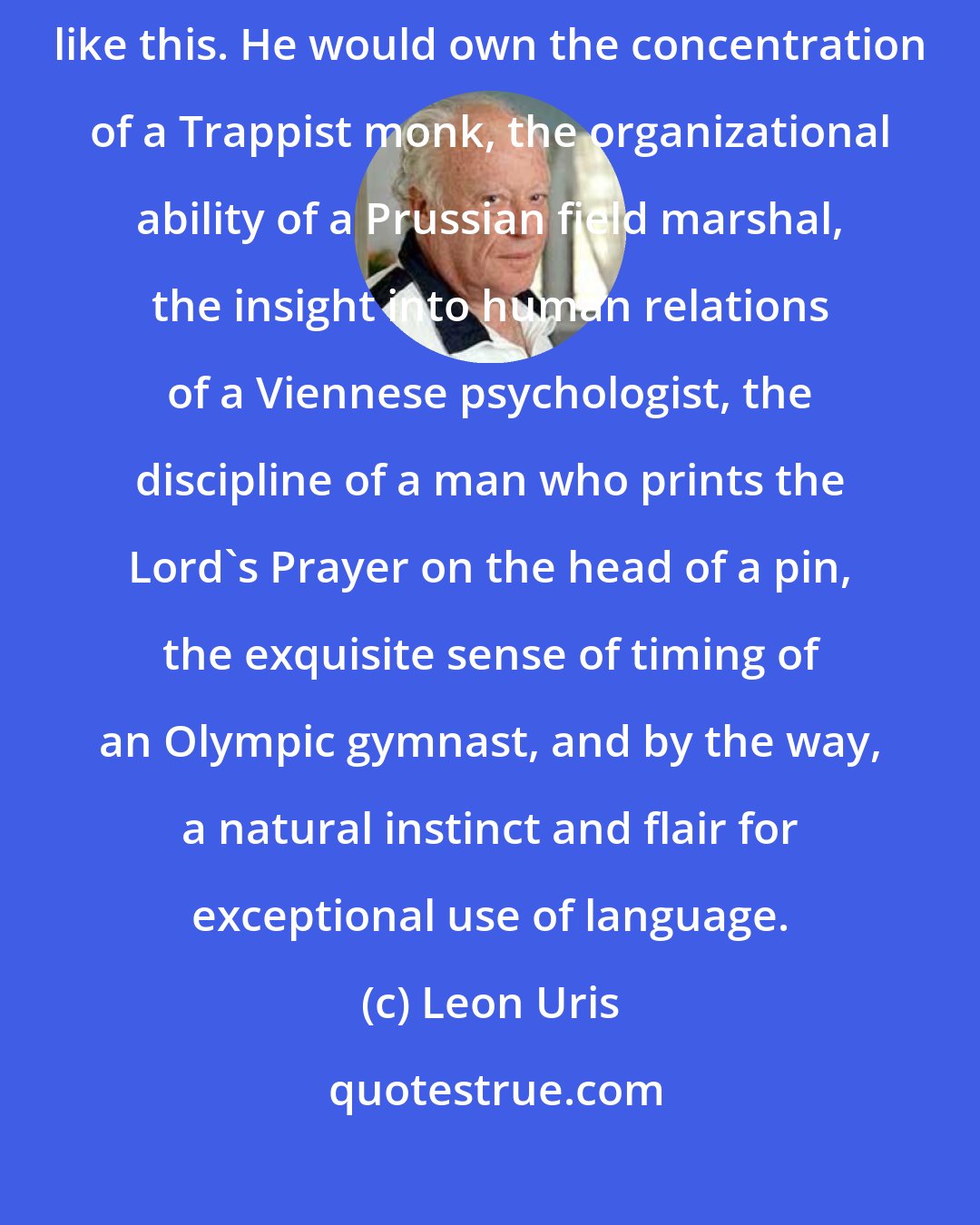 Leon Uris: The complete novelist would come into the world with a catalog of qualities like this. He would own the concentration of a Trappist monk, the organizational ability of a Prussian field marshal, the insight into human relations of a Viennese psychologist, the discipline of a man who prints the Lord's Prayer on the head of a pin, the exquisite sense of timing of an Olympic gymnast, and by the way, a natural instinct and flair for exceptional use of language.