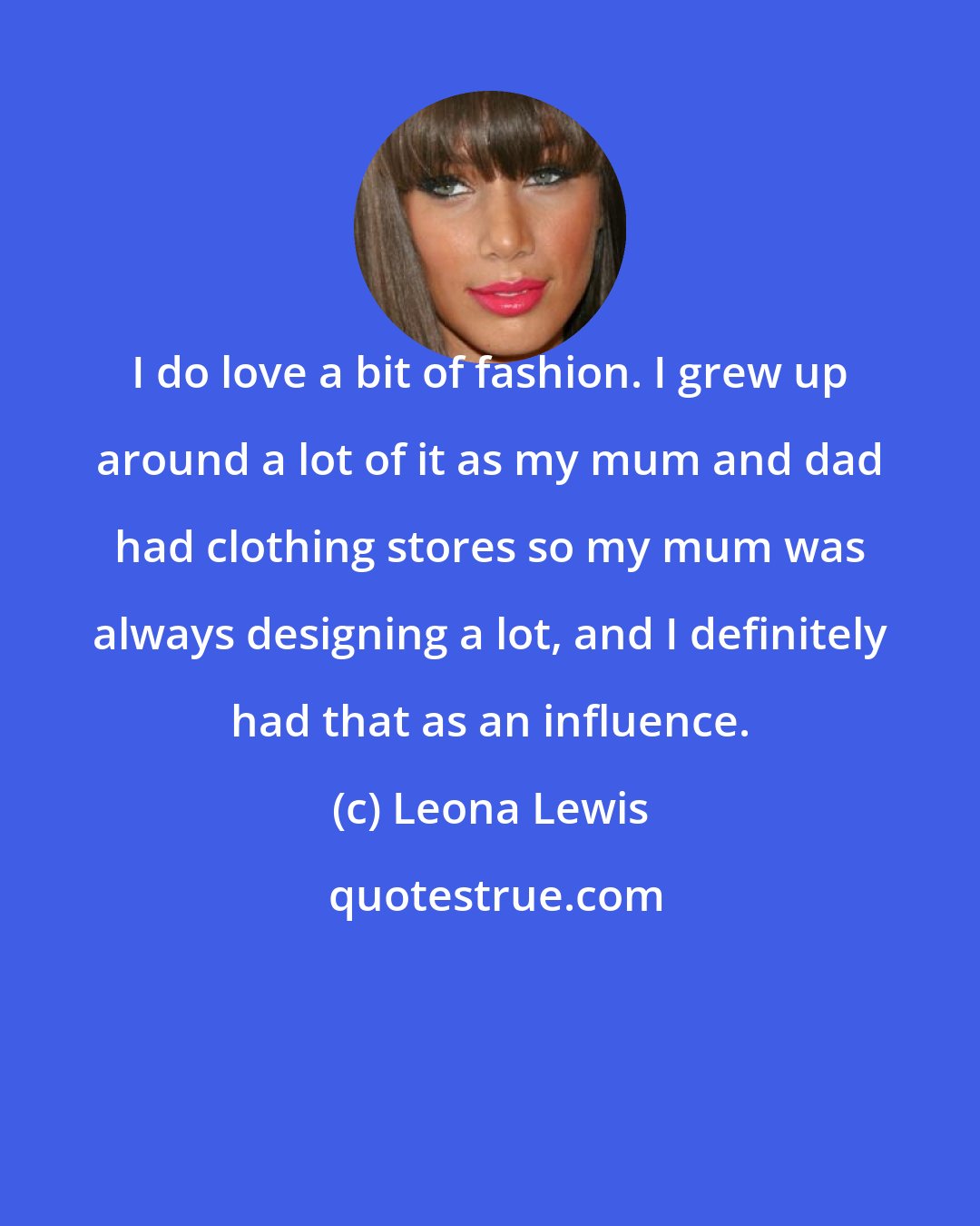 Leona Lewis: I do love a bit of fashion. I grew up around a lot of it as my mum and dad had clothing stores so my mum was always designing a lot, and I definitely had that as an influence.
