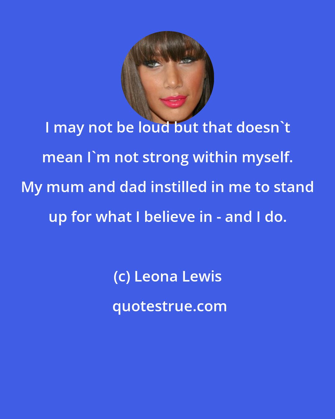 Leona Lewis: I may not be loud but that doesn't mean I'm not strong within myself. My mum and dad instilled in me to stand up for what I believe in - and I do.